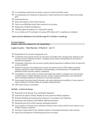  Co-coordinating with Security for timely in and out of vehicle and traffic control.
 Co-coordinating with Transporter for placement of vehicle and removal of loaded vehicle from loading
point.
 Generating Pick list.
 Daily reconciliation of sales returns materials.
 Track on near BBD (Best before Date) materials to avoid expiry.
 Deployment of Forklift and Manpower.
 Handling Apprx.80 manpower in a single shift to operate.
 Act as a Safety and 5’S coordinator to ensuring 100% Safety and 5’s compliances at workplace.
Sap Is started in Hindustan Coca-Cola Beverages Pvt. Ltd before 1 month ago.
Previous Employer
Doshion Veolia Water Solution Pvt. Ltd Sanand Plant.
Logistic Executive – Plant Materials, 15 March 12 – Jan’ 13
 Responsible for FG inventory management at all..
 Coordination with corporate function for movement of available stocks, shortage items, disposal of slow
moving or track for minimum inventory. Arranging various modes of transportation for movement of
material from mfg plants.
 Coordination with projects rolls out team to predict material requirement in different circles of region and
on time availability..
 Maintain best practices by handling team to ensure movement of stock in FIFO method, systematic
warehouse operations, proper maintenance of housekeeping, record maintenance, 5S standards and
fulfillment of other necessary statutory compliances.
 Consolidation of various reports on weekly and monthly basis related to damaged, slow moving stocks,
overhead expenses, freights, dispatches accuracy, savings, transporter performance, and analyzing the
same to formulate guidelines for betterment of ware house operations.
 Ensure proper forecasting related to demands, sales trends, planning and availability of various inputs of
market conditions to all stake holders for strategies making decisions.
 100% stock accuracy to maintained.
Job Role – as Stores In-charge:
 Responsible for the Receipt, Issue and Dispatch department.
 Generation & Analysis of Daily, Monthly & Yearly reports for MIS & compliance.
 Workmen Handling and monitoring their efficiencies in accordance to the Settlement.
 Maintenance and Updation of ISO 9000 & 14000 Documentation.
 Monitoring stock levels of Raw materials and packing materials.
 Active member in Trimester stock verification, Posting of stock variances & Root Cause analysis in case
of High Variances in materials..
 Servicing of export orders for raw materials to plants of Asian paints ltd located in other countries.
 Supervision and Inspection of Warehousing activities at the plant.
 