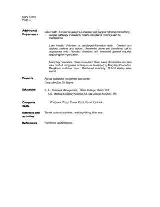 Mary Sidley
Page 3
Additional
Experience
Lake Health. Experience gained in Laboratory and Surgical pathology transcribing
surgical pathology and autopsy reports, receptionist coverage and file
maintenance.
Lake Health. Volunteer at concierge/information desk. Greeted and
assisted patients and visitors. Answered phone and transferred call to
appropriate area. Provided directions and answered general inquiries
regarding the organization.
Mary Kay Cosmetics. Sales consultant. Direct sales of cosmetics and skin
care product using sales techniques as developed by Mary Kay Cosmetics.
Developed customer base. Maintained inventory. Submit weekly sales
report.
Projects Annual budget for department cost center
Data collection, Six Sigma
Education B. A.. Business Management, Hiram College, Hiram, OH
A.S., Medical Secretary Science, Mt. Ida College, Newton, MA
Computer
Skills
Windows, Word, Power Point, Excel, Outlook
Interests and
activities
Travel, cultural activities, walking/hiking, fiber arts
References Furnished upon request.
 