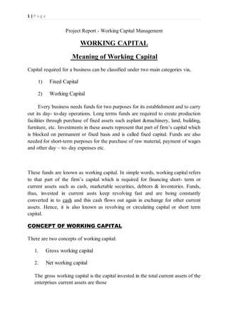1 | P a g e
Project Report - Working Capital Management
WORKING CAPITAL
Meaning of Working Capital
Capital required for a business can be classified under two main categories via,
1) Fixed Capital
2) Working Capital
Every business needs funds for two purposes for its establishment and to carry
out its day- to-day operations. Long terms funds are required to create production
facilities through purchase of fixed assets such asplant &machinery, land, building,
furniture, etc. Investments in these assets represent that part of firm’s capital which
is blocked on permanent or fixed basis and is called fixed capital. Funds are also
needed for short-term purposes for the purchase of raw material, payment of wages
and other day – to- day expenses etc.
These funds are known as working capital. In simple words, working capital refers
to that part of the firm’s capital which is required for financing short- term or
current assets such as cash, marketable securities, debtors & inventories. Funds,
thus, invested in current assts keep revolving fast and are being constantly
converted in to cash and this cash flows out again in exchange for other current
assets. Hence, it is also known as revolving or circulating capital or short term
capital.
CONCEPT OF WORKING CAPITAL
There are two concepts of working capital:
1. Gross working capital
2. Net working capital
The gross working capital is the capital invested in the total current assets of the
enterprises current assets are those
 