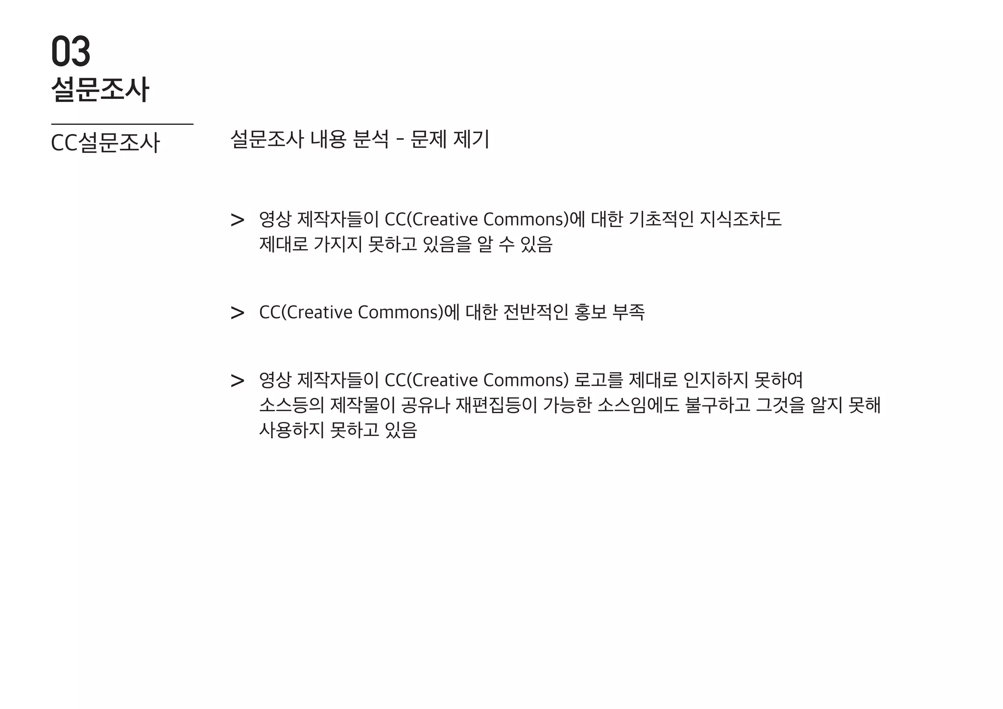 영상 제작자들이 CC(Creative Commons)에 대한 기초적인 지식조차도
제대로 가지지 못하고 있음을 알 수 있음
>
CC(Creative Commons)에 대한 전반적인 홍보 부족>
영상 제작자들이 CC(Creative Commons) 로고를 제대로 인지하지 못하여
소스등의 제작물이 공유나 재편집등이 가능한 소스임에도 불구하고 그것을 알지 못해
사용하지 못하고 있음
>
설문조사 내용 분석 - 문제 제기CC설문조사
설문조사
03
 