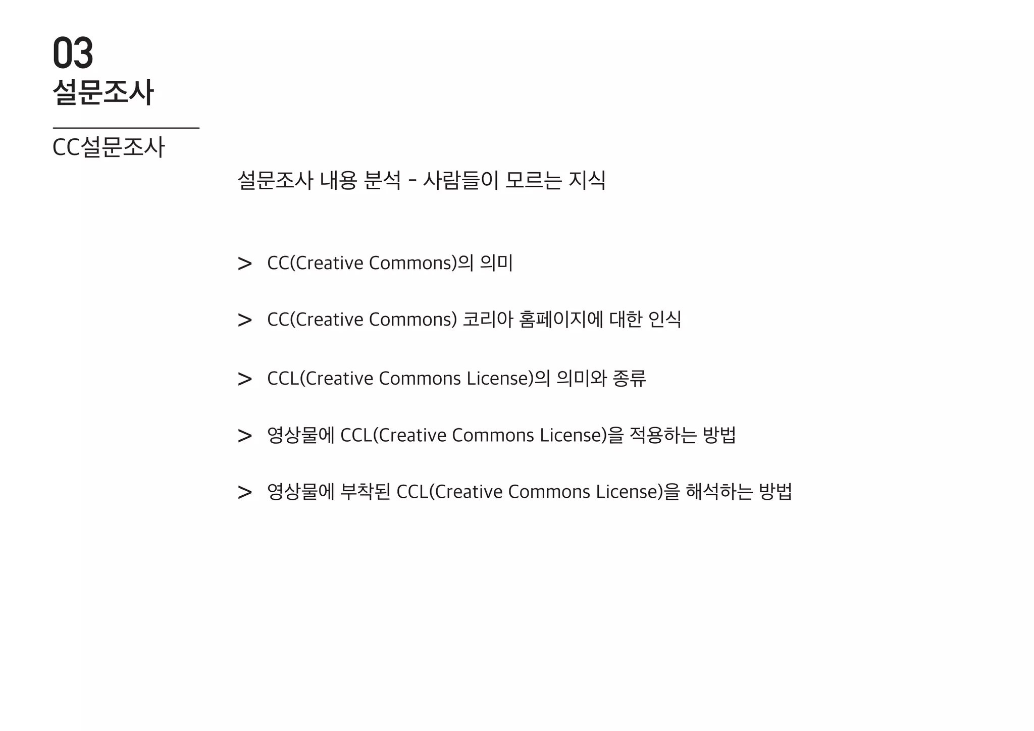 CC(Creative Commons)의 의미>
CC(Creative Commons) 코리아 홈페이지에 대한 인식>
CCL(Creative Commons License)의 의미와 종류>
영상물에 CCL(Creative Commons License)을 적용하는 방법>
영상물에 부착된 CCL(Creative Commons License)을 해석하는 방법>
설문조사 내용 분석 - 사람들이 모르는 지식
CC설문조사
설문조사
03
 