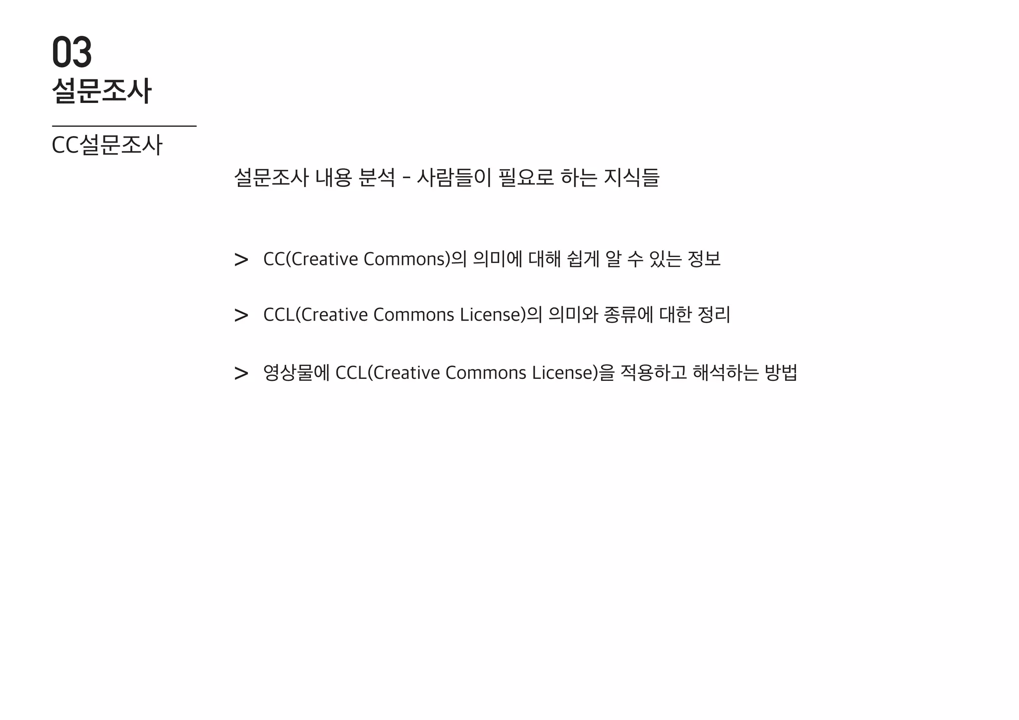CC(Creative Commons)의 의미에 대해 쉽게 알 수 있는 정보>
CCL(Creative Commons License)의 의미와 종류에 대한 정리>
영상물에 CCL(Creative Commons License)을 적용하고 해석하는 방법>
설문조사 내용 분석 - 사람들이 필요로 하는 지식들
CC설문조사
설문조사
03
 