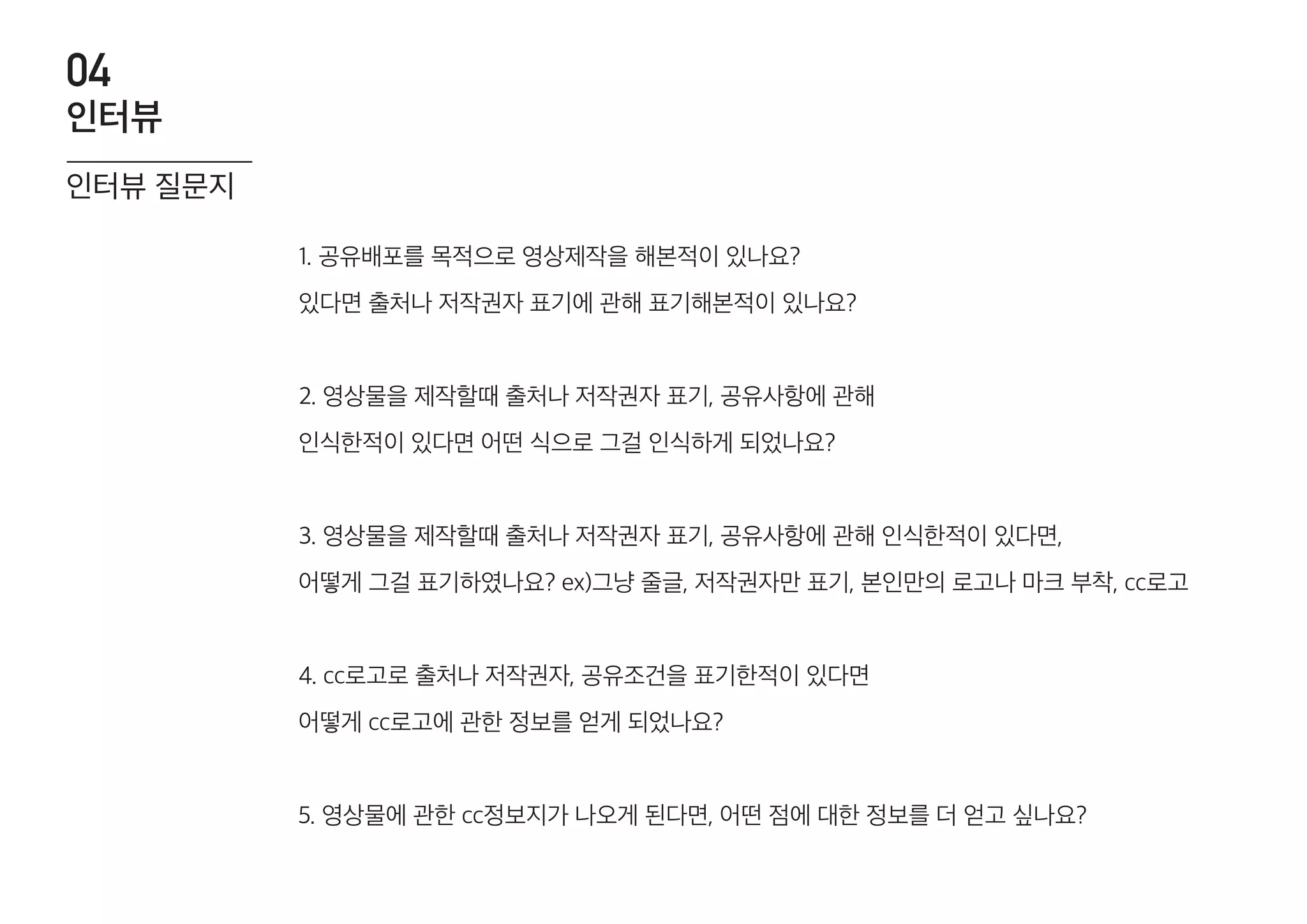 1. 공유배포를 목적으로 영상제작을 해본적이 있나요?
있다면 출처나 저작권자 표기에 관해 표기해본적이 있나요?
2. 영상물을 제작할때 출처나 저작권자 표기, 공유사항에 관해
인식한적이 있다면 어떤 식으로 그걸 인식하게 되었나요?
3. 영상물을 제작할때 출처나 저작권자 표기, 공유사항에 관해 인식한적이 있다면,
어떻게 그걸 표기하였나요? ex)그냥 줄글, 저작권자만 표기, 본인만의 로고나 마크 부착, cc로고
4. cc로고로 출처나 저작권자, 공유조건을 표기한적이 있다면
어떻게 cc로고에 관한 정보를 얻게 되었나요?
5. 영상물에 관한 cc정보지가 나오게 된다면, 어떤 점에 대한 정보를 더 얻고 싶나요?
인터뷰 질문지
인터뷰
04
 
