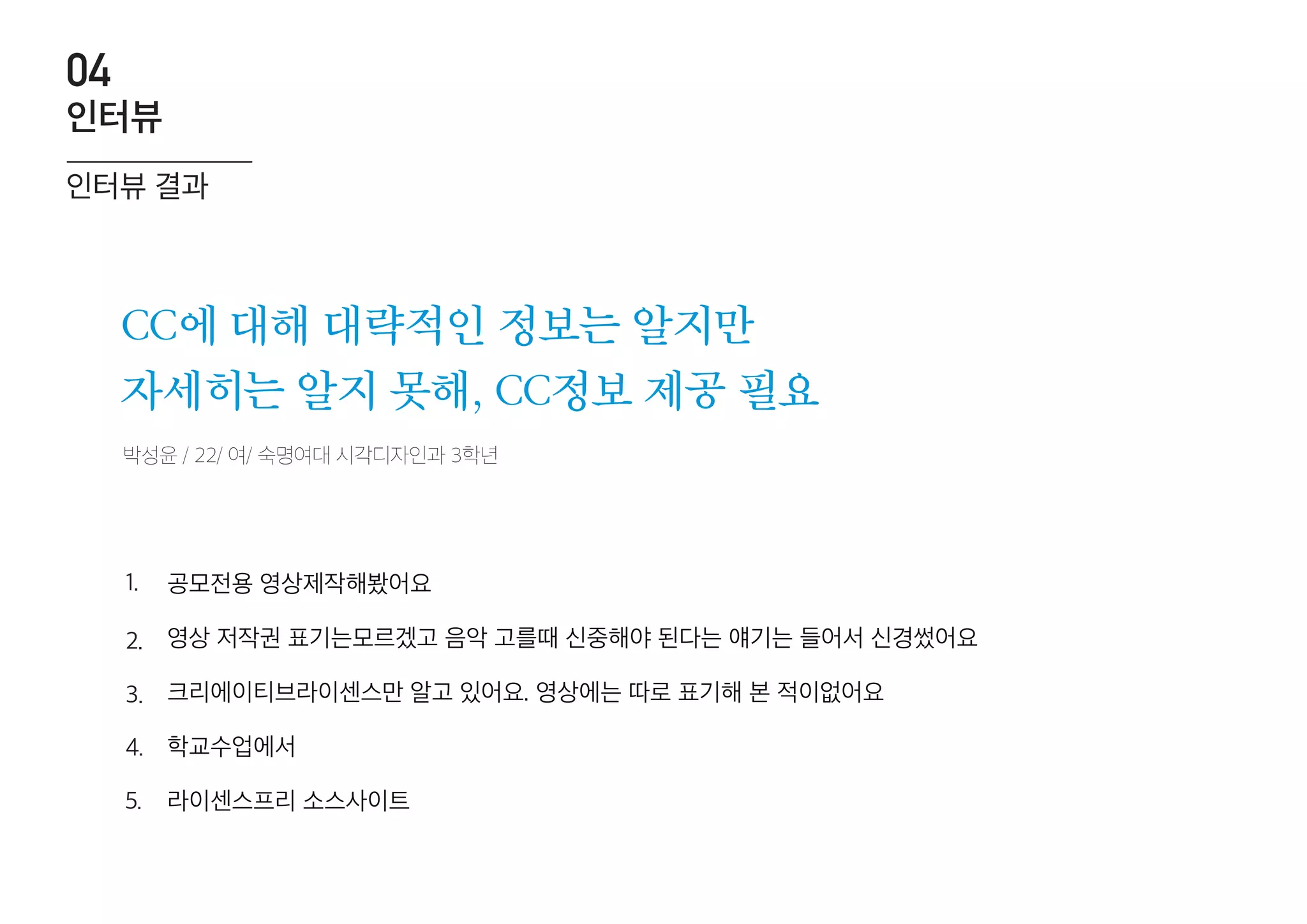 박성윤 / 22/ 여/ 숙명여대 시각디자인과 3학년
CC에 대해 대략적인 정보는 알지만
자세히는 알지 못해, CC정보 제공 필요
공모전용 영상제작해봤어요
영상 저작권 표기는모르겠고 음악 고를때 신중해야 된다는 얘기는 들어서 신경썼어요
크리에이티브라이센스만 알고 있어요. 영상에는 따로 표기해 본 적이없어요
학교수업에서
라이센스프리 소스사이트
1.
2.
3.
4.
5.
인터뷰 결과
인터뷰
04
 