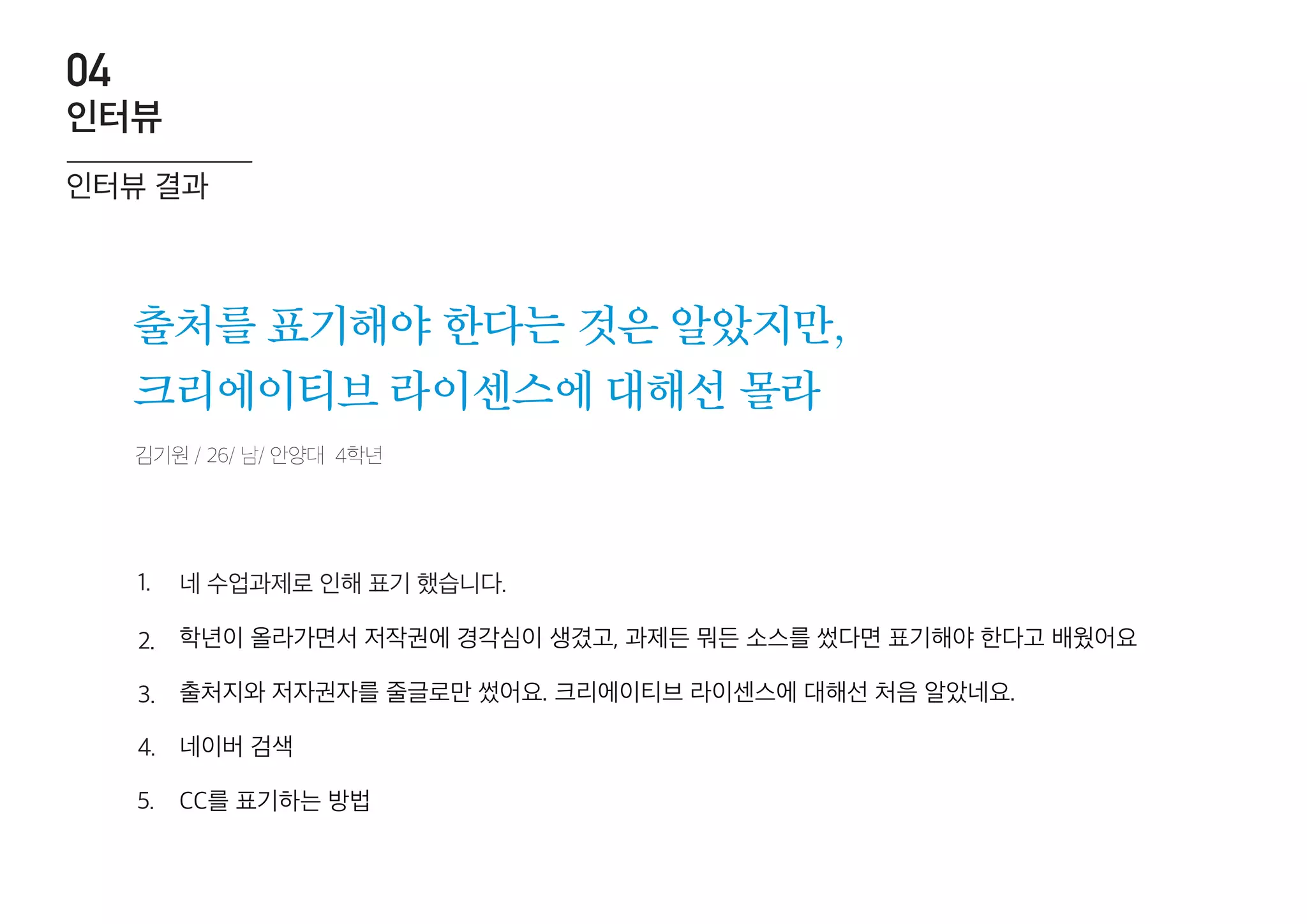 김기원 / 26/ 남/ 안양대 4학년
출처를 표기해야 한다는 것은 알았지만,
크리에이티브 라이센스에 대해선 몰라
네 수업과제로 인해 표기 했습니다.
학년이 올라가면서 저작권에 경각심이 생겼고, 과제든 뭐든 소스를 썼다면 표기해야 한다고 배웠어요
출처지와 저자권자를 줄글로만 썼어요. 크리에이티브 라이센스에 대해선 처음 알았네요.
네이버 검색
CC를 표기하는 방법
1.
2.
3.
4.
5.
인터뷰 결과
인터뷰
04
 