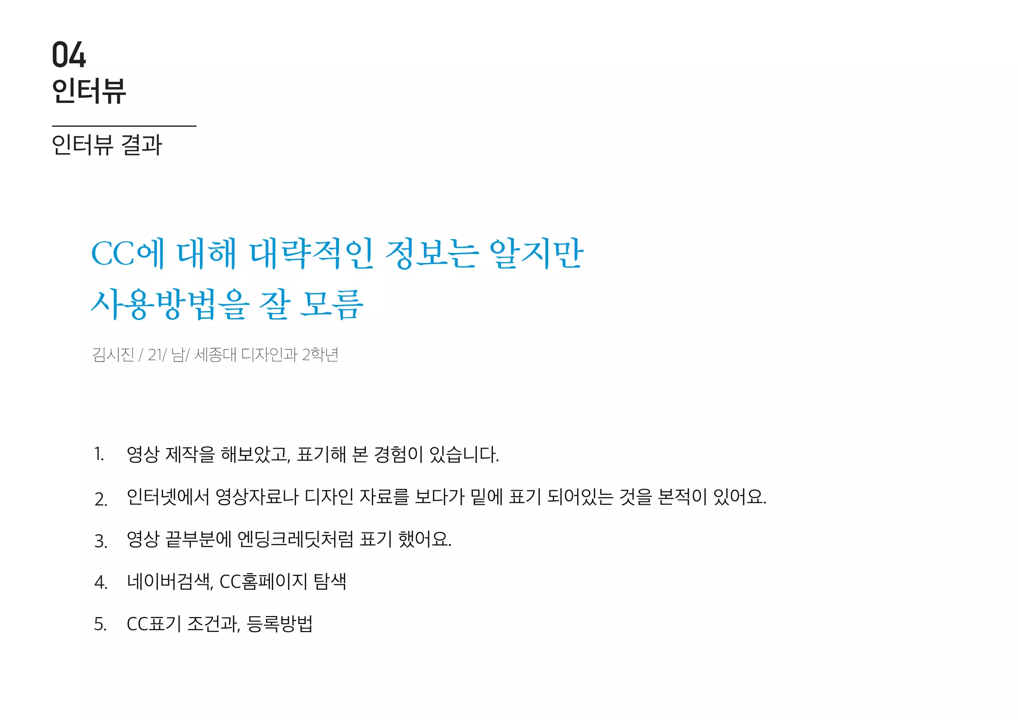 김시진 / 21/ 남/ 세종대 디자인과 2학년
CC에 대해 대략적인 정보는 알지만
사용방법을 잘 모름
영상 제작을 해보았고, 표기해 본 경험이 있습니다.
인터넷에서 영상자료나 디자인 자료를 보다가 밑에 표기 되어있는 것을 본적이 있어요.
영상 끝부분에 엔딩크레딧처럼 표기 했어요.
네이버검색, CC홈페이지 탐색
CC표기 조건과, 등록방법
1.
2.
3.
4.
5.
인터뷰 결과
인터뷰
04
 
