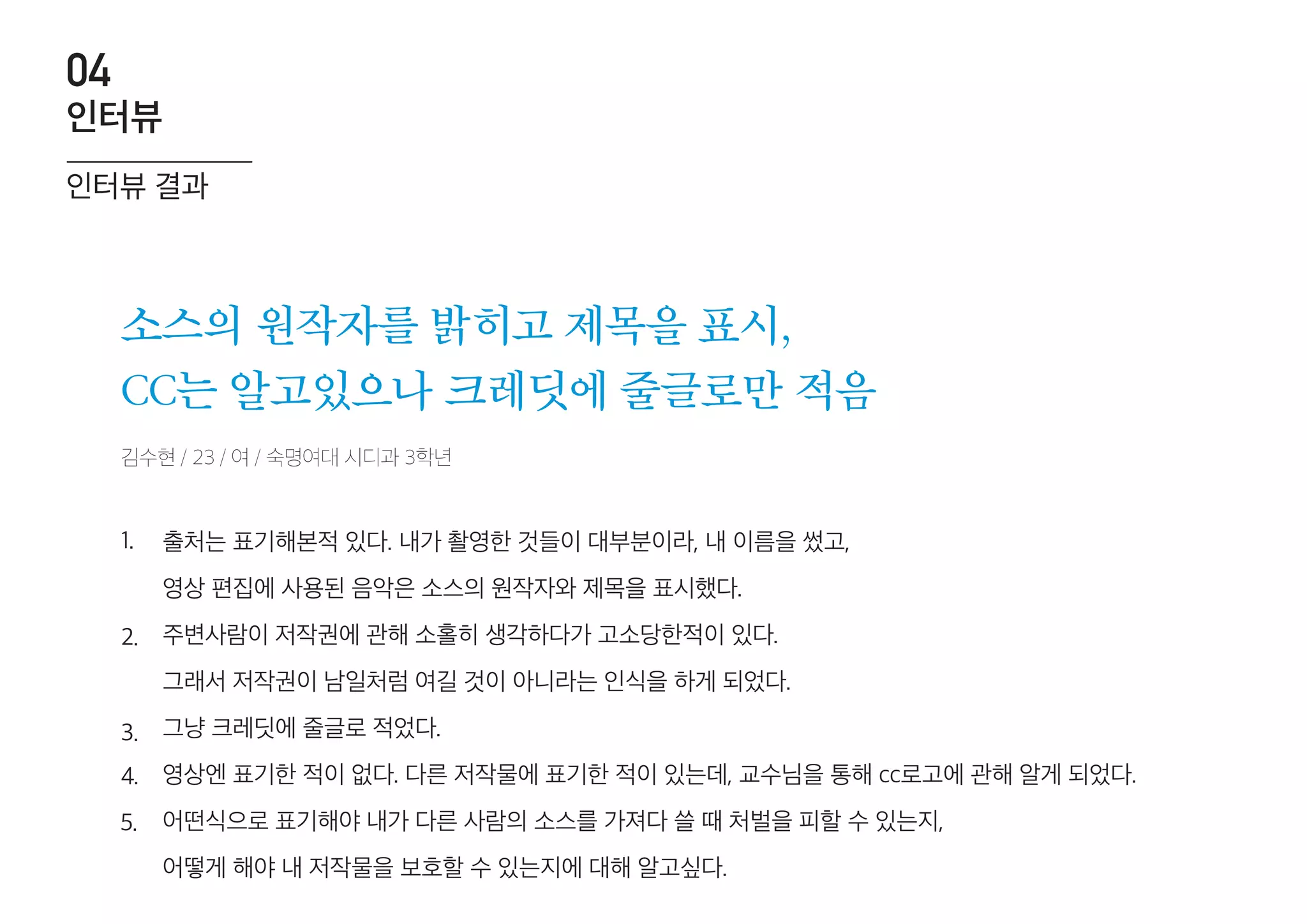 김수현 / 23 / 여 / 숙명여대 시디과 3학년
소스의 원작자를 밝히고 제목을 표시,
CC는 알고있으나 크레딧에 줄글로만 적음
출처는 표기해본적 있다. 내가 촬영한 것들이 대부분이라, 내 이름을 썼고,
영상 편집에 사용된 음악은 소스의 원작자와 제목을 표시했다.
주변사람이 저작권에 관해 소홀히 생각하다가 고소당한적이 있다.
그래서 저작권이 남일처럼 여길 것이 아니라는 인식을 하게 되었다.
그냥 크레딧에 줄글로 적었다.
영상엔 표기한 적이 없다. 다른 저작물에 표기한 적이 있는데, 교수님을 통해 cc로고에 관해 알게 되었다.
어떤식으로 표기해야 내가 다른 사람의 소스를 가져다 쓸 때 처벌을 피할 수 있는지,
어떻게 해야 내 저작물을 보호할 수 있는지에 대해 알고싶다.
1.
2.
3.
4.
5.
인터뷰 결과
인터뷰
04
 
