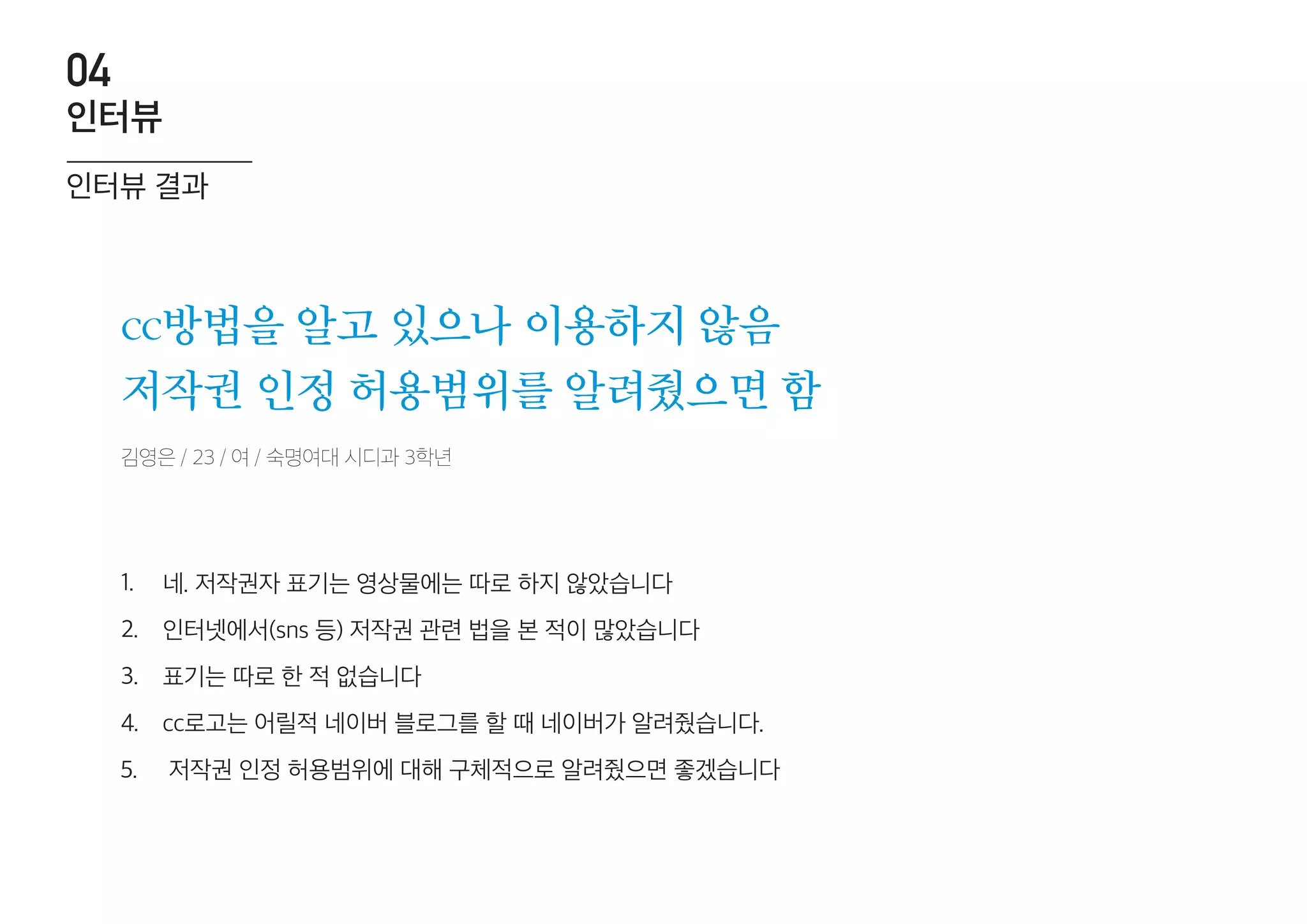cc방법을 알고 있으나 이용하지 않음
저작권 인정 허용범위를 알려줬으면 함
네. 저작권자 표기는 영상물에는 따로 하지 않았습니다
인터넷에서(sns 등) 저작권 관련 법을 본 적이 많았습니다
표기는 따로 한 적 없습니다
cc로고는 어릴적 네이버 블로그를 할 때 네이버가 알려줬습니다.
저작권 인정 허용범위에 대해 구체적으로 알려줬으면 좋겠습니다
1.
2.
3.
4.
5.
김영은 / 23 / 여 / 숙명여대 시디과 3학년
인터뷰 결과
인터뷰
04
 