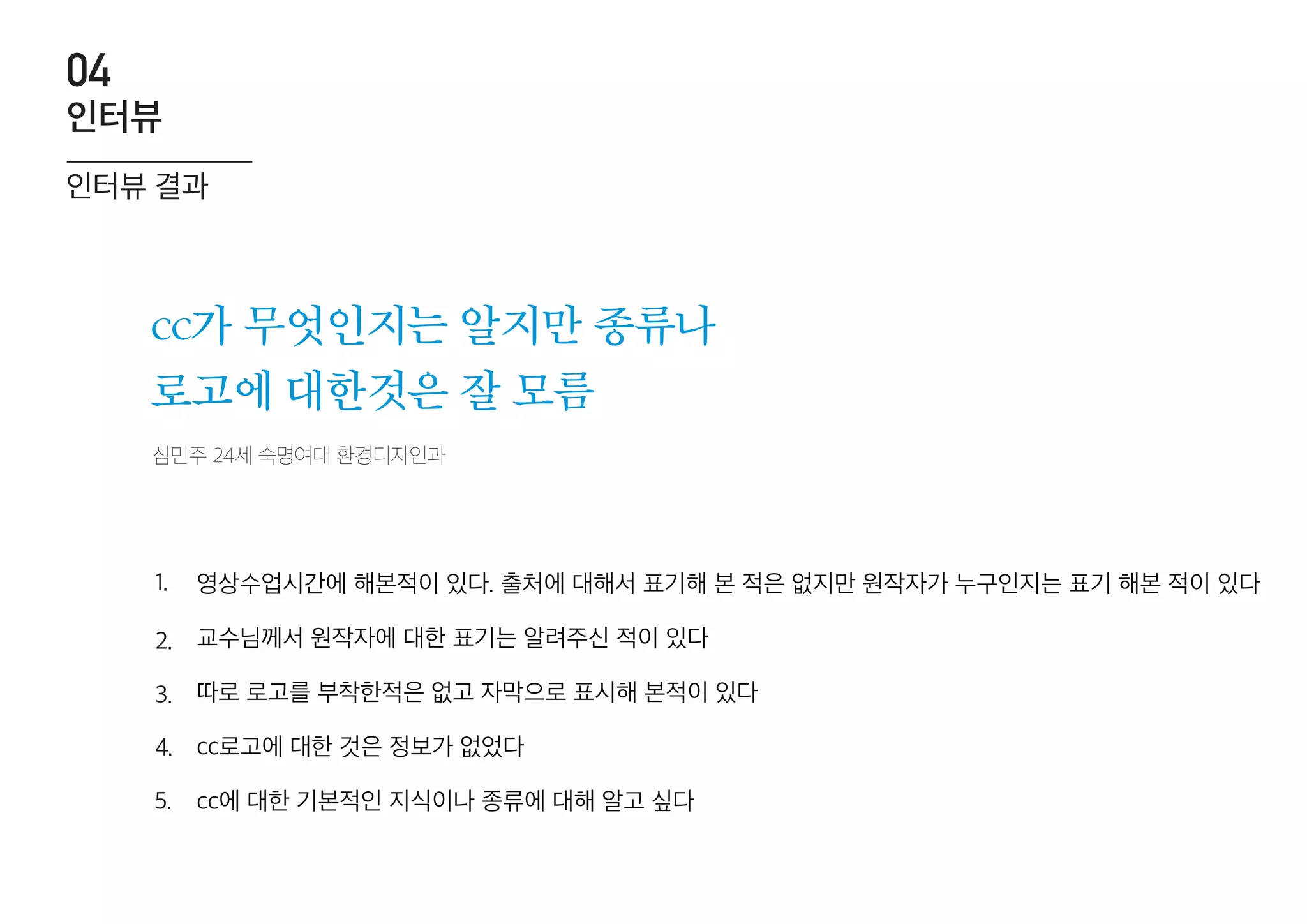 심민주 24세 숙명여대 환경디자인과
cc가 무엇인지는 알지만 종류나
로고에 대한것은 잘 모름
영상수업시간에 해본적이 있다. 출처에 대해서 표기해 본 적은 없지만 원작자가 누구인지는 표기 해본 적이 있다
교수님께서 원작자에 대한 표기는 알려주신 적이 있다
따로 로고를 부착한적은 없고 자막으로 표시해 본적이 있다
cc로고에 대한 것은 정보가 없었다
cc에 대한 기본적인 지식이나 종류에 대해 알고 싶다
1.
2.
3.
4.
5.
인터뷰 결과
인터뷰
04
 