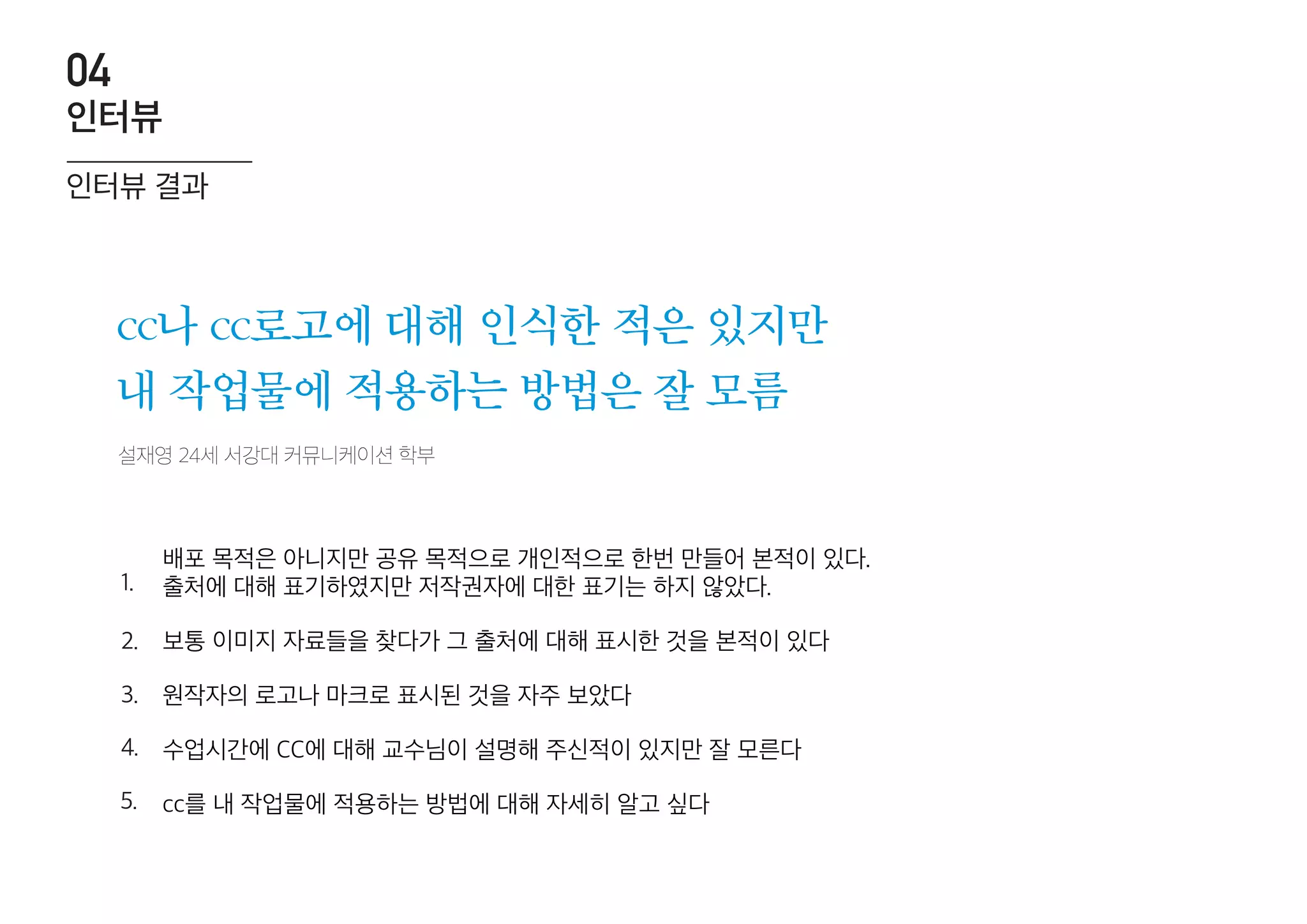 설재영 24세 서강대 커뮤니케이션 학부
cc나 cc로고에 대해 인식한 적은 있지만
내 작업물에 적용하는 방법은 잘 모름
배포 목적은 아니지만 공유 목적으로 개인적으로 한번 만들어 본적이 있다.
출처에 대해 표기하였지만 저작권자에 대한 표기는 하지 않았다.
보통 이미지 자료들을 찾다가 그 출처에 대해 표시한 것을 본적이 있다
원작자의 로고나 마크로 표시된 것을 자주 보았다
수업시간에 CC에 대해 교수님이 설명해 주신적이 있지만 잘 모른다
cc를 내 작업물에 적용하는 방법에 대해 자세히 알고 싶다
1.
2.
3.
4.
5.
인터뷰 결과
인터뷰
04
 