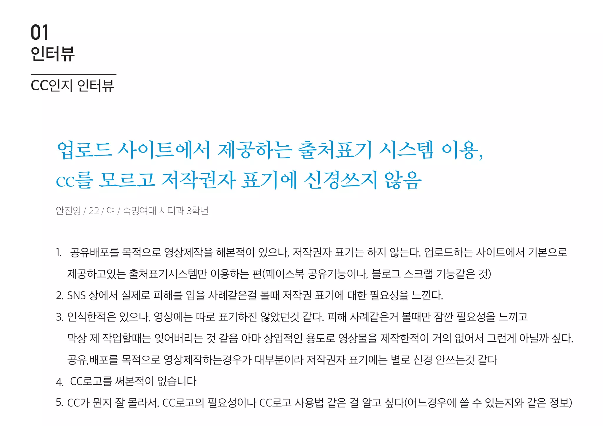 업로드 사이트에서 제공하는 출처표기 시스템 이용,
cc를 모르고 저작권자 표기에 신경쓰지 않음
1.
2.
3.
4.
5.
cc인지 인터뷰
인터뷰
01
안진영 / 22 / 여 / 숙명여대 시디과 3학년
공유배포를 목적으로 영상제작을 해본적이 있으나, 저작권자 표기는 하지 않는다. 업로드하는 사이트에서 기본으로
제공하고있는 출처표기시스템만 이용하는 편(페이스북 공유기능이나, 블로그 스크랩 기능같은 것)
SNS 상에서 실제로 피해를 입을 사례같은걸 볼때 저작권 표기에 대한 필요성을 느낀다.
인식한적은 있으나, 영상에는 따로 표기하진 않았던것 같다. 피해 사례같은거 볼때만 잠깐 필요성을 느끼고
막상 제 작업할때는 잊어버리는 것 같음 아마 상업적인 용도로 영상물을 제작한적이 거의 없어서 그런게 아닐까 싶다.
공유,배포를 목적으로 영상제작하는경우가 대부분이라 저작권자 표기에는 별로 신경 안쓰는것 같다
CC로고를 써본적이 없습니다
CC가 뭔지 잘 몰라서. CC로고의 필요성이나 CC로고 사용법 같은 걸 알고 싶다(어느경우에 쓸 수 있는지와 같은 정보)
 