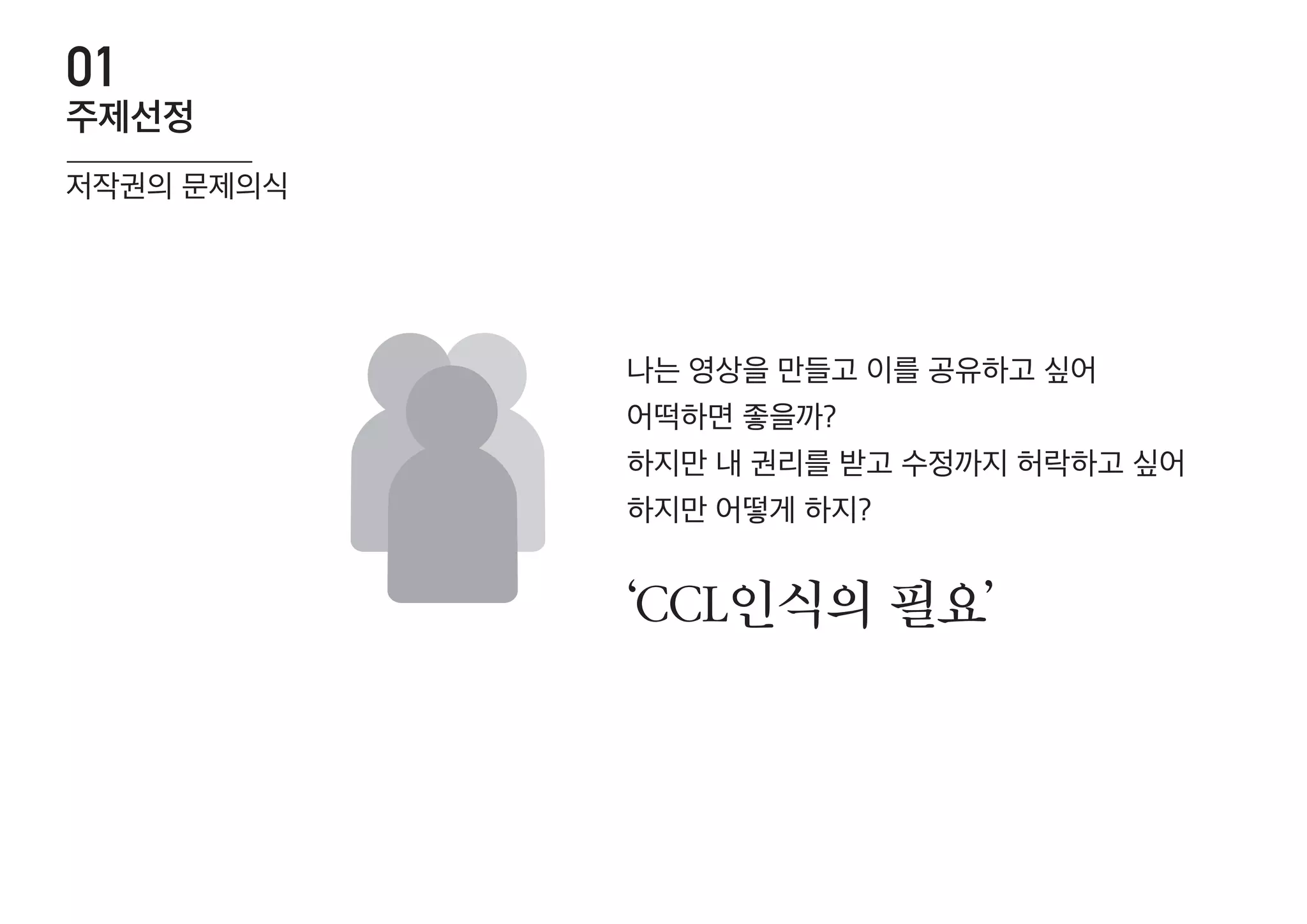 ‘CCL인식의 필요’
나는 영상을 만들고 이를 공유하고 싶어
어떡하면 좋을까?
하지만 내 권리를 받고 수정까지 허락하고 싶어
하지만 어떻게 하지?
저작권의 문제의식
주제선정
01
 