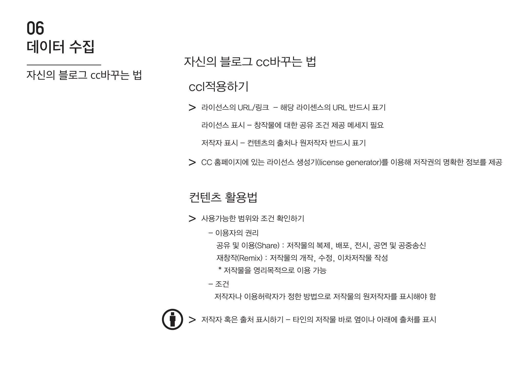 자신의 블로그 cc바꾸는 법
라이선스의 URL/링크 - 해당 라이센스의 URL 반드시 표기>
>
라이선스 표시 - 창작물에 대한 공유 조건 제공 메세지 필요
저작자 표시 - 컨텐츠의 출처나 원저작자 반드시 표기
CC 홈페이지에 있는 라이선스 생성기(license generator)를 이용해 저작권의 명확한 정보를 제공
ccl적용하기
사용가능한 범위와 조건 확인하기>
> 저작자 혹은 출처 표시하기 - 타인의 저작물 바로 옆이나 아래에 출처를 표시
컨텐츠 활용법
- 이용자의 권리
공유 및 이용(Share) : 저작물의 복제, 배포, 전시, 공연 및 공중송신
재창작(Remix) : 저작물의 개작, 수정, 이차저작물 작성
* 저작물을 영리목적으로 이용 가능
- 조건
저작자나 이용허락자가 정한 방법으로 저작물의 원저작자를 표시해야 함
데이터 수집
06
자신의 블로그 cc바꾸는 법
 