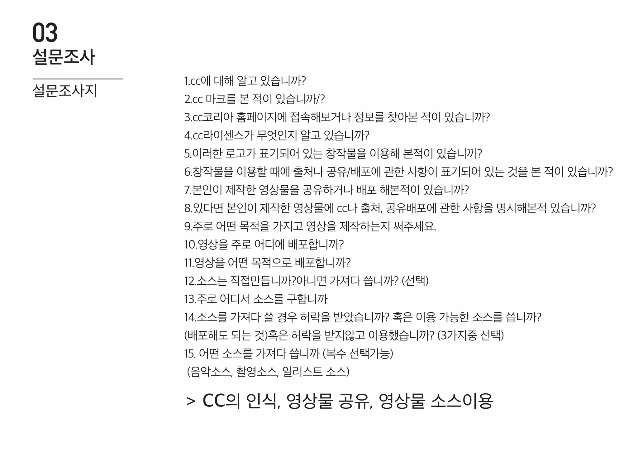 1.cc에 대해 알고 있습니까?
2.cc 마크를 본 적이 있습니까/?
3.cc코리아 홈페이지에 접속해보거나 정보를 찾아본 적이 있습니까?
4.cc라이센스가 무엇인지 알고 있습니까?
5.이러한 로고가 표기되어 있는 창작물을 이용해 본적이 있습니까?
6.창작물을 이용할 때에 출처나 공유/배포에 관한 사항이 표기되어 있는 것을 본 적이 있습니까?
7.본인이 제작한 영상물을 공유하거나 배포 해본적이 있습니까?
8.있다면 본인이 제작한 영상물에 cc나 출처, 공유배포에 관한 사항을 명시해본적 있습니까?
9.주로 어떤 목적을 가지고 영상을 제작하는지 써주세요.
10.영상을 주로 어디에 배포합니까?
11.영상을 어떤 목적으로 배포합니까?
12.소스는 직접만듭니까?아니면 가져다 씁니까? (선택)
13.주로 어디서 소스를 구합니까
14.소스를 가져다 쓸 경우 허락을 받았습니까? 혹은 이용 가능한 소스를 씁니까?
(배포해도 되는 것)혹은 허락을 받지않고 이용했습니까? (3가지중 선택)
15. 어떤 소스를 가져다 씁니까 (복수 선택가능)
(음악소스, 촬영소스, 일러스트 소스)
설문조사지
설문조사
03
cc의 인식, 영상물 공유, 영상물 소스이용>
 