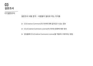 CC(Creative Commons)의 의미에 대해 쉽게 알 수 있는 정보>
CCL(Creative Commons License)의 의미와 종류에 대한 정리>
영상물에 CCL(Creative Commons License)을 적용하고 해석하는 방법>
설문조사 내용 분석 - 사람들이 필요로 하는 지식들
CC설문조사
설문조사
03
 