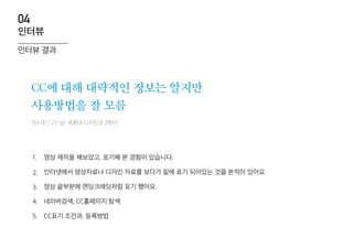 김시진 / 21/ 남/ 세종대 디자인과 2학년
CC에 대해 대략적인 정보는 알지만
사용방법을 잘 모름
영상 제작을 해보았고, 표기해 본 경험이 있습니다.
인터넷에서 영상자료나 디자인 자료를 보다가 밑에 표기 되어있는 것을 본적이 있어요.
영상 끝부분에 엔딩크레딧처럼 표기 했어요.
네이버검색, CC홈페이지 탐색
CC표기 조건과, 등록방법
1.
2.
3.
4.
5.
인터뷰 결과
인터뷰
04
 