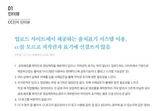 업로드 사이트에서 제공하는 출처표기 시스템 이용,
cc를 모르고 저작권자 표기에 신경쓰지 않음
1.
2.
3.
4.
5.
cc인지 인터뷰
인터뷰
01
안진영 / 22 / 여 / 숙명여대 시디과 3학년
공유배포를 목적으로 영상제작을 해본적이 있으나, 저작권자 표기는 하지 않는다. 업로드하는 사이트에서 기본으로
제공하고있는 출처표기시스템만 이용하는 편(페이스북 공유기능이나, 블로그 스크랩 기능같은 것)
SNS 상에서 실제로 피해를 입을 사례같은걸 볼때 저작권 표기에 대한 필요성을 느낀다.
인식한적은 있으나, 영상에는 따로 표기하진 않았던것 같다. 피해 사례같은거 볼때만 잠깐 필요성을 느끼고
막상 제 작업할때는 잊어버리는 것 같음 아마 상업적인 용도로 영상물을 제작한적이 거의 없어서 그런게 아닐까 싶다.
공유,배포를 목적으로 영상제작하는경우가 대부분이라 저작권자 표기에는 별로 신경 안쓰는것 같다
CC로고를 써본적이 없습니다
CC가 뭔지 잘 몰라서. CC로고의 필요성이나 CC로고 사용법 같은 걸 알고 싶다(어느경우에 쓸 수 있는지와 같은 정보)
 