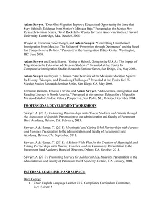 Adam Sawyer. “Does Out-Migration Improve Educational Opportunity for those that
Stay Behind?: Evidence from Mexico’s Mixteca Baja.” Presented at the Mexico Hoy
Research Seminar Series, David Rockefeller Center for Latin American Studies, Harvard
University, Cambridge, MA. October, 2008.
Wayne A. Cornelius, Scott Borger, and Adam Sawyer. “Controlling Unauthorized
Immigration From Mexico: The Failure of “Prevention through Deterrance” and the Need
for Comprehensive Reform.” Presented at the Immigration Policy Center, Washington,
DC. June 2008.
Adam Sawyer and David Keyes. “Going to School, Going to the U.S.A.: The Impact of
Migration on the Education of Oaxacan Students.” Presented at the Center for
Comparative Immigration Studies Research Seminar Series, San Diego, CA, May 2008.
Adam Sawyer and Bryant T. Jensen. “An Overview of the Mexican Education System:
Its History, Triumphs, and Remaining Challenges.” Presented at the Center for US-
Mexico Studies Research Seminar Series, San Diego, CA, May 2008.
Fernando Reimers, Ernesto Treviño, and Adam Sawyer. “Adolescents, Immigration and
Reading Literacy in North America.” Presented at the seminar: Educación y Migración
México-Estados Unidos: Retos y Perspectiva, San Pedro, NL, México, December 2004.
PROFESSIONAL DEVELOPMENT WORKSHOPS
Sawyer, A. (2013). Enhancing Relationships with Diverse Students and Parents through
the Acquisition of Spanish. Presentation to the administration and faculty of Paramount
Bard Academy, Delano, CA. February, 2013.
Sawyer, A & Horner, T. (2011). Meaningful and Caring Schol Partnerships with Parents
and Families. Presentation to the administration and faculty of Paramount Bard
Academy, Delano, CA. September, 2011.
Sawyer, A & Horner, T. (2011). A School-Wide Plan for the Creation of Meaningful and
Caring Partnerships with Parents, Families, and the Community. Presentation to the
Paramount Bard Academy Board of Directors, Delano, CA. October, 2011.
Sawyer, A. (2010). Promoting Literacy for Adolescent ELL Students. Presentation to the
administration and faculty of Paramount Bard Academy, Delano, CA. January, 2010.
INTERNAL LEADERSHIP AND SERVICE
Bard College
 Chair, English Language Learner CTC Compliance Curriculum Committee.
7/2013-6/2015
 