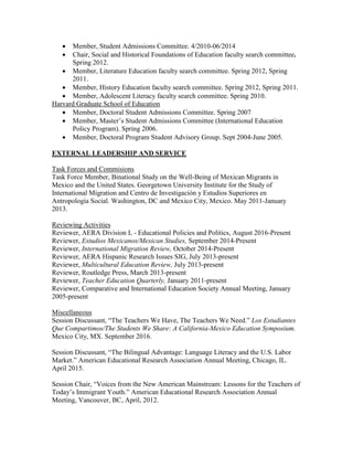  Member, Student Admissions Committee. 4/2010-06/2014
 Chair, Social and Historical Foundations of Education faculty search committee.
Spring 2012.
 Member, Literature Education faculty search committee. Spring 2012, Spring
2011.
 Member, History Education faculty search committee. Spring 2012, Spring 2011.
 Member, Adolescent Literacy faculty search committee. Spring 2010.
Harvard Graduate School of Education
 Member, Doctoral Student Admissions Committee. Spring 2007
 Member, Master’s Student Admissions Committee (International Education
Policy Program). Spring 2006.
 Member, Doctoral Program Student Advisory Group. Sept 2004-June 2005.
EXTERNAL LEADERSHIP AND SERVICE
Task Forces and Commisions
Task Force Member, Binational Study on the Well-Being of Mexican Migrants in
Mexico and the United States. Georgetown University Institute for the Study of
International Migration and Centro de Investigación y Estudios Superiores en
Antropología Social. Washington, DC and Mexico City, Mexico. May 2011-January
2013.
Reviewing Activities
Reviewer, AERA Division L - Educational Policies and Politics, August 2016-Present
Reviewer, Estudios Mexicanos/Mexican Studies, September 2014-Present
Reviewer, International Migration Review, October 2014-Present
Reviewer, AERA Hispanic Research Issues SIG, July 2013-present
Reviewer, Multicultural Education Review, July 2013-present
Reviewer, Routledge Press, March 2013-present
Reviewer, Teacher Education Quarterly, January 2011-present
Reviewer, Comparative and International Education Society Annual Meeting, January
2005-present
Miscellaneous
Session Discussant, “The Teachers We Have, The Teachers We Need.” Los Estudiantes
Que Compartimos/The Students We Share: A California-Mexico Education Symposium.
Mexico City, MX. September 2016.
Session Discussant, “The Bilingual Advantage: Language Literacy and the U.S. Labor
Market.” American Educational Research Association Annual Meeting, Chicago, IL.
April 2015.
Session Chair, “Voices from the New American Mainstream: Lessons for the Teachers of
Today’s Immigrant Youth.” American Educational Research Association Annual
Meeting, Vancouver, BC, April, 2012.
 