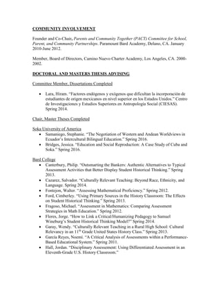 COMMUNITY INVOLVEMENT
Founder and Co-Chair, Parents and Community Together (PACT) Committee for School,
Parent, and Community Partnerships. Paramount Bard Academy, Delano, CA. January
2010-June 2012.
Member, Board of Directors, Camino Nuevo Charter Academy, Los Angeles, CA. 2000-
2002.
DOCTORAL AND MASTERS THESIS ADVISING
Committee Member, Dissertations Completed
 Lara, Hiram. “Factores endógenos y exógenos que dificultan la incorporación de
estudiantes de origen mexicanos en nivel superior en los Estados Unidos.” Centro
de Investigaciones y Estudios Superiores en Antropología Social (CIESAS).
Spring 2014.
Chair, Master Theses Completed
Soka University of America
 Samaniego, Stephanie. “The Negotiation of Western and Andean Worldviews in
Ecuador’s Intercultural Bilingual Education.” Spring 2016.
 Bridges, Jessica. “Education and Social Reproduction: A Case Study of Cuba and
Soka.” Spring 2016.
Bard College
 Canterbury, Philip. “Outsmarting the Bankers: Authentic Alternatives to Typical
Assessment Activities that Better Display Student Historical Thinking.” Spring
2013.
 Cazarez, Salvador. “Culturally Relevant Teaching: Beyond Race, Ethnicity, and
Language. Spring 2014.
 Fontejon, Walter. “Assessing Mathematical Proficiency.” Spring 2012.
 Ford, Cimberley. “Using Primary Sources in the History Classroom: The Effects
on Student Historical Thinking.” Spring 2013.
 Fragoso, Michael. “Assessment in Mathematics: Comparing Assessment
Strategies in Math Education.” Spring 2012.
 Flores, Jorge. “How to Link a Critical/Humanizing Pedagogy to Samuel
Wineburg’s Student Historical Thinking Model?” Spring 2014.
 Garay, Wendy. “Culturally Relevant Teaching in a Rural High School: Cultural
Relevancy in an 11th
Grade United States History Class.” Spring 2013.
 García Reyes, Noemí. “A Critical Analysis of Assessments within a Performance-
Based Educational System.” Spring 2011.
 Hall, Jordan. “Disciplinary Assessement: Using Differentiated Assessment in an
Eleventh-Grade U.S. History Classroom.”
 