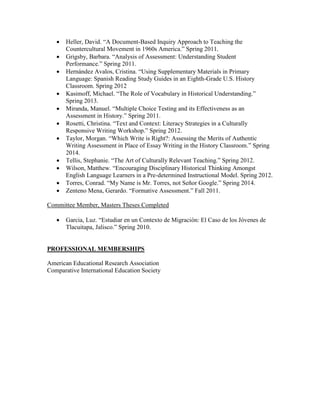  Heller, David. “A Document-Based Inquiry Approach to Teaching the
Countercultural Movement in 1960s America.” Spring 2011.
 Grigsby, Barbara. “Analysis of Assessment: Understanding Student
Performance.” Spring 2011.
 Hernández Avalos, Cristina. “Using Supplementary Materials in Primary
Language: Spanish Reading Study Guides in an Eighth-Grade U.S. History
Classroom. Spring 2012
 Kasimoff, Michael. “The Role of Vocabulary in Historical Understanding.”
Spring 2013.
 Miranda, Manuel. “Multiple Choice Testing and its Effectiveness as an
Assessment in History.” Spring 2011.
 Rosetti, Christina. “Text and Context: Literacy Strategies in a Culturally
Responsive Writing Workshop.” Spring 2012.
 Taylor, Morgan. “Which Write is Right?: Assessing the Merits of Authentic
Writing Assessment in Place of Essay Writing in the History Classroom.” Spring
2014.
 Tellis, Stephanie. “The Art of Culturally Relevant Teaching.” Spring 2012.
 Wilson, Matthew. “Encouraging Disciplinary Historical Thinking Amongst
English Language Learners in a Pre-determined Instructional Model. Spring 2012.
 Torres, Conrad. “My Name is Mr. Torres, not Señor Google.” Spring 2014.
 Zenteno Mena, Gerardo. “Formative Assessment.” Fall 2011.
Committee Member, Masters Theses Completed
 Garcia, Luz. “Estudiar en un Contexto de Migración: El Caso de los Jóvenes de
Tlacuitapa, Jalisco.” Spring 2010.
PROFESSIONAL MEMBERSHIPS
American Educational Research Association
Comparative International Education Society
 
