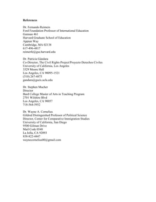 References
Dr. Fernando Reimers
Ford Foundation Professor of International Education
Gutman 461
Harvard Graduate School of Education
Appian Way
Cambridge, MA 02138
617-496-4817
reimerfe@gse.harvard.edu
Dr. Patricia Gándara
Co-Director, The Civil Rights Project/Proyecto Derechos Civiles
University of California, Los Angeles
3329 Moore Hall
Los Angeles, CA 90095-1521
(310) 267-4875
gandara@gseis.ucla.edu
Dr. Stephen Mucher
Director
Bard College Master of Arts in Teaching Program
2701 Wilshire Blvd
Los Angeles, CA 90057
718-564-5952
Dr. Wayne A. Cornelius
Gildred Distinguished Professor of Political Science
Director, Center for Comparative Immigration Studies
University of California, San Diego
9500 Gilman Drive
Mail Code 0548
La Jolla, CA 92093
858-822-4447
waynecornelius00@gmail.com
 