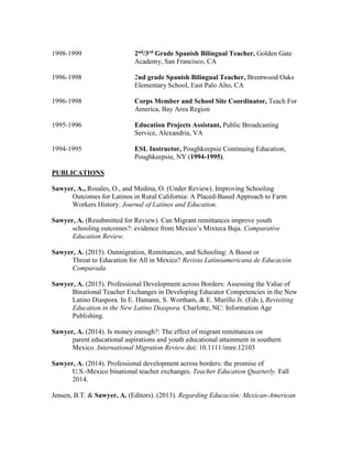 1998-1999 2nd/3rd Grade Spanish Bilingual Teacher, Golden Gate
Academy, San Francisco, CA
1996-1998 2nd grade Spanish Bilingual Teacher, Brentwood Oaks
Elementary School, East Palo Alto, CA
1996-1998 Corps Member and School Site Coordinator, Teach For
America, Bay Area Region
1995-1996 Education Projects Assistant, Public Broadcasting
Service, Alexandria, VA
1994-1995 ESL Instructor, Poughkeepsie Continuing Education,
Poughkeepsie, NY (1994-1995).
PUBLICATIONS
Sawyer, A., Rosales, O., and Medina, O. (Under Review). Improving Schooling
Outcomes for Latinos in Rural California: A Placed-Based Approach to Farm
Workers History. Journal of Latinos and Education.
Sawyer, A. (Resubmitted for Review). Can Migrant remittances improve youth
schooling outcomes?: evidence from Mexico’s Mixteca Baja. Comparative
Education Review.
Sawyer, A. (2015). Outmigration, Remittances, and Schooling: A Boost or
Threat to Education for All in Mexico? Revista Latinoamericana de Educación
Comparada
Sawyer, A. (2015). Professional Development across Borders: Assessing the Value of
Binational Teacher Exchanges in Developing Educator Competencies in the New
Latino Diaspora. In E. Hamann, S. Wortham, & E. Murillo Jr. (Eds.), Revisiting
Education in the New Latino Diaspora. Charlotte, NC: Information Age
Publishing.
Sawyer, A. (2014). Is money enough?: The effect of migrant remittances on
parent educational aspirations and youth educational attainment in southern
Mexico. International Migration Review.doi: 10.1111/imre.12103
Sawyer, A. (2014). Professional development across borders: the promise of
U.S.-Mexico binational teacher exchanges. Teacher Education Quarterly. Fall
2014.
Jensen, B.T. & Sawyer, A. (Editors). (2013). Regarding Educación: Mexican-American
 