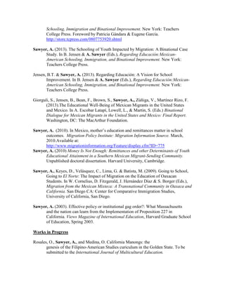 Schooling, Immigration and Binational Improvement. New York: Teachers
College Press. Foreword by Patricia Gándara & Eugene García.
http://store.tcpress.com/0807753920.shtml
Sawyer, A. (2013). The Schooling of Youth Impacted by Migration: A Binational Case
Study. In B. Jensen & A. Sawyer (Eds.), Regarding Educación:Mexican-
American Schooling, Immigration, and Binational Improvement. New York:
Teachers College Press.
Jensen, B.T. & Sawyer, A. (2013). Regarding Educación: A Vision for School
Improvement. In B. Jensen & A. Sawyer (Eds.), Regarding Educación:Mexican-
American Schooling, Immigration, and Binational Improvement. New York:
Teachers College Press.
Giorguli, S., Jensen, B., Bean, F., Brown, S., Sawyer, A., Zúñiga, V., Martínez Rizo, F.
(2013).The Educational Well-Being of Mexican Migrants in the United States
and Mexico. In A. Escobar Latapí, Lowell, L., & Martin, S. (Eds.) Binational
Dialogue for Mexican Migrants in the United States and Mexico: Final Report.
Washington, DC: The MacArthur Foundation.
Sawyer, A. (2010). In Mexico, mother’s education and remittances matter in school
outcomes. Migration Policy Institute: Migration Information Source. March,
2010.Available at:
http://www.migrationinformation.org/Feature/display.cfm?ID=775
Sawyer, A. (2010) Money Is Not Enough: Remittances and other Determinants of Youth
Educational Attainment in a Southern Mexican Migrant-Sending Community.
Unpublished doctoral dissertation. Harvard University, Cambridge.
Sawyer, A., Keyes, D., Velásquez, C., Lima, G. & Batista, M. (2009). Going to School,
Going to El Norte: The Impact of Migration on the Education of Oaxacan
Students. In W. Cornelius, D. Fitzgerald, J. Hernández Díaz & S. Borger (Eds.),
Migration from the Mexican Mixteca: A Transnational Community in Oaxaca and
California. San Diego CA: Center for Comparative Immigration Studies,
University of California, San Diego.
Sawyer, A. (2003). Effective policy or institutional gag order?: What Massachusetts
and the nation can learn from the Implementation of Proposition 227 in
California. Views Magazine of International Education, Harvard Graduate School
of Education, Spring 2003.
Works in Progress
Rosales, O., Sawyer, A., and Medina, O. California Manongs: the
genesis of the Filipino-American Studies curiculum in the Golden State. To be
submitted to the International Journal of Multicultural Education.
 