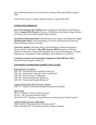 Harvard Graduate School of Education Dean’s Summer Fellowship ($3000), recipient
2005
Camino Nuevo Charter Academy Honored Teacher, recipient 2001-2002
CONSULTING PROJECTS
Survey Development and Training, Mexican Migration Field Research and Training
Project. (August 2016-Present). University of California at San Diego, Colegio Frontera
de la Norte, and Universidad Autónoma Baja California.
International Education Expert, Red Internacional de Expertos en la Educación. (June
2014-December 2014). Claremont Graduate University and Secretaría de Educación
Pública de Bogotá. Bogotá, Colombia.
Task Force Member, Binational Study on the Well-Being of Mexican Migrants in
Mexico and the United States. (May 2011-January 2013) Georgetown University
Institute for the Study of International Migration and Centro de Investigación y Estudios
Superiores en Antropología Social. Washington, DC and Mexico City, Mexico.
Consultant on Parent and Community Engagement, (Sept 2009-June 2012)
Paramount-Bard Academy, Delano, CA
UNIVERSITY COURSES DEVELOPED AND TAUGHT
Soka University of America
EDU 504: “International and Comparative Education”
EDU 505: “Educational Leadership: Theory and Practice”
EDU 507: “Policy and Law in Education”
EDU 508: “Educational Research Methods I”
EDU 511: “Educational Research Methods II”
California Polytechnic State University, Pomona
EDD 731: “Student Achievement through Instructional Leadership”
Bard College
ED 512: “Identity, Culture, and the Classroom”
ED 518: “The Classroom Research Project”
HIS ED 515-535 “Teaching as Clinical Practice for History/Social Studies Teachers”
California State University, Bakersfield
EDEL 445/446: “Elementary Intern Teaching I and II”
EDEL 499/EDSE 599: “Elementary/Secondary Student Teaching”
 