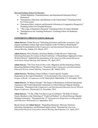 Harvard Graduate School of Education
 “Global Migration, Transnationalism, and International Education Policy”
(Instructor)
 “Immigration, Education, and Identities in the United States” (Teaching Fellow
for Vivian Louie)
 “Education Policy Analysis and Research Utilization in Comparative Perspective”
(Teaching Fellow for Fernando Reimers)
 “The Logic of Qualitative Research” (Teaching Fellow for James Holland)
 “Introduction to the Teaching Profession” (Teaching Fellow for Katherine
Merseth)
CONFERENCE PRESENTATIONS (Refereed)
Adam Sawyer, (Under Review) “Schooling persistence and border economics: Can
migrant remittances reduce high school dropouts in the US-Mexico Borderlands?”
Submitted for presentation at the Comparative and International Education Society
Annual Meeting, Atlanta, GA. March, 2017.
Adam Sawyer, Oliver Rosales, and Oscar Medina, (Under Review) "Improving
Schooling Outcomes for Latinos in Rural California: A Placed-Based Approach to Farm
Workers History” Submitted for presentation at the American Educational Research
Association Annual Meeting, San Antonio, TX. April, 2017.
Adam Sawyer, “The View from El Otro Lado: Migration and the Schooling of those
Remaining Behind in Rural Mexico.” Presented at the Comparative and International
Education Society Annual Meeting, Vancouver, BC. March, 2016.
Adam Sawyer, “Building a Sense of Place: Context-specific Teacher
Preparation in the Land of Steinbeck.” To be presented at the Cultural Legacy of the
Grapes of Wrath: A Conference at CSU Bakersfield, Bakersfield, CA. November, 2014.
Adam Sawyer, “Is Money Enough?: The Impact of Remittances on Parent Educational
Aspirations and Youth Educational Attainment in a Rural Mexican Migrant-Sending
Community.” Presented at the Comparative and International Education Society Western
Region Conference, Westwood, CA. November, 2013.
Adam Sawyer, “’To Be a Man You Have to go to California:’The Role of Absent
Family Members in the Schooling of “Youth Left Behind” in a Rural Mexican Migrant-
Sending Community.” Presented at the 13th
Interamerican Symposium on Ethnography
and Education, Westwood, CA. September, 2013.
Bryant Jensen and Adam Sawyer. "Regarding Educacion: Mexican-American
Schooling, Immigration, and Binational Improvement” Presented the American
Educational Research Association Annual Meeting, San Francisco, CA. April, 2013.
 