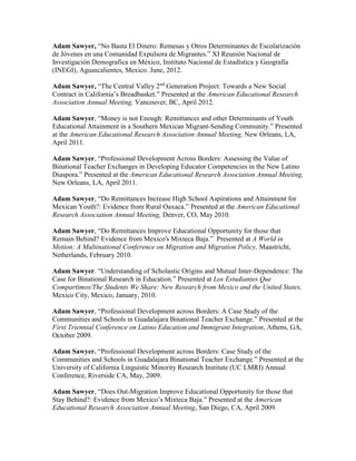 Adam Sawyer, “No Basta El Dinero: Remesas y Otros Determinantes de Escolarización
de Jóvenes en una Comunidad Expulsora de Migrantes.” XI Reunión Nacional de
Investigación Demografica en México, Instituto Nacional de Estadística y Geografía
(INEGI), Aguascalientes, Mexico. June, 2012.
Adam Sawyer, “The Central Valley 2nd
Generation Project: Towards a New Social
Contract in California’s Breadbasket.” Presented at the American Educational Research
Association Annual Meeting, Vancouver, BC, April 2012.
Adam Sawyer, “Money is not Enough: Remittances and other Determinants of Youth
Educational Attainment in a Southern Mexican Migrant-Sending Community.” Presented
at the American Educational Research Association Annual Meeting, New Orleans, LA,
April 2011.
Adam Sawyer, “Professional Development Across Borders: Assessing the Value of
Binational Teacher Exchanges in Developing Educator Competencies in the New Latino
Diaspora.” Presented at the American Educational Research Association Annual Meeting,
New Orleans, LA, April 2011.
Adam Sawyer, “Do Remittances Increase High School Aspirations and Attainment for
Mexican Youth?: Evidence from Rural Oaxaca.” Presented at the American Educational
Research Association Annual Meeting, Denver, CO, May 2010.
Adam Sawyer, “Do Remittances Improve Educational Opportunity for those that
Remain Behind? Evidence from Mexico's Mixteca Baja.” Presented at A World in
Motion: A Multinational Conference on Migration and Migration Policy, Maastricht,
Netherlands, February 2010.
Adam Sawyer. “Understanding of Scholastic Origins and Mutual Inter-Dependence: The
Case for Binational Research in Education.” Presented at Los Estudiantes Que
Compartimos/The Students We Share: New Research from Mexico and the United States,
Mexico City, Mexico, January, 2010.
Adam Sawyer, “Professional Development across Borders: A Case Study of the
Communities and Schools in Guadalajara Binational Teacher Exchange.” Presented at the
First Triennial Conference on Latino Education and Immigrant Integration, Athens, GA,
October 2009.
Adam Sawyer. “Professional Development across Borders: Case Study of the
Communities and Schools in Guadalajara Binational Teacher Exchange.” Presented at the
University of California Linguistic Minority Research Institute (UC LMRI) Annual
Conference, Riverside CA, May, 2009.
Adam Sawyer, “Does Out-Migration Improve Educational Opportunity for those that
Stay Behind?: Evidence from Mexico’s Mixteca Baja.” Presented at the American
Educational Research Association Annual Meeting, San Diego, CA, April 2009.
 