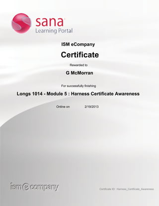 ISM eCompany
Certificate
Rewarded to
G McMorran
For successfully finishing
Longs 1014 - Module 5 : Harness Certificate Awareness
Online on 2/19/2013
Certificate ID: Harness_Certificate_Awareness
 