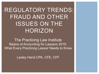 REGULATORY TRENDS:
FRAUD AND OTHER
ISSUES ON THE
HORIZON
The Practicing Law Institute
Basics of Accounting for Lawyers 2015:
What Every Practicing Lawyer Needs to Know
Lesley Hand CPA, CFE, CFF
 