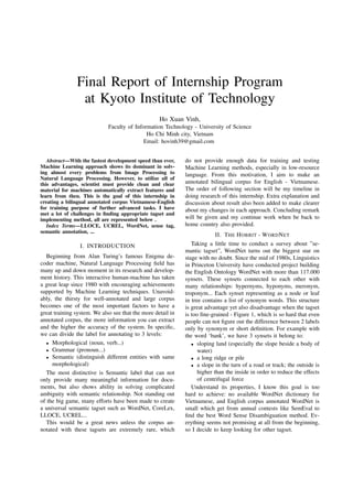 Final Report of Internship Program
at Kyoto Institute of Technology
Ho Xuan Vinh,
Faculty of Information Technology - University of Science
Ho Chi Minh city, Vietnam
Email: hovinh39@gmail.com
Abstract—With the fastest development speed than ever,
Machine Learning approach shows its dominant in solv-
ing almost every problems from Image Processing to
Natural Language Processing. However, to utilize all of
this advantages, scientist must provide clean and clear
material for machines automatically extract features and
learn from then. This is the goal of this internship in
creating a bilingual annotated corpus Vietnamese-English
for training purpose of further advanced tasks. I have
met a lot of challenges in ﬁnding appropriate tagset and
implementing method, all are represented below .
Index Terms—LLOCE, UCREL, WordNet, sense tag,
semantic annotation, ...
I. INTRODUCTION
Beginning from Alan Turing’s famous Enigma de-
coder machine, Natural Language Processing ﬁeld has
many up and down moment in its research and develop-
ment history. This interactive human-machine has taken
a great leap since 1980 with encouraging achievements
supported by Machine Learning techniques. Unavoid-
ably, the thirsty for well-annotated and large corpus
becomes one of the most important factors to have a
great training system. We also see that the more detail in
annotated corpus, the more information you can extract
and the higher the accuracy of the system. In speciﬁc,
we can divide the label for annotating to 3 levels:
• Morphological (noun, verb...)
• Grammar (pronoun...)
• Semantic (distinguish different entities with same
morphological)
The most distinctive is Semantic label that can not
only provide many meaningful information for docu-
ments, but also shows ability in solving complicated
ambiguity with semantic relationship. Not standing out
of the big game, many efforts have been made to create
a universal semantic tagset such as WordNet, CoreLex,
LLOCE, UCREL...
This would be a great news unless the corpus an-
notated with these tagsets are extremely rare, which
do not provide enough data for training and testing
Machine Learning methods, especially in low-resource
language. From this motivation, I aim to make an
annotated bilingual corpus for English - Vietnamese.
The order of following section will be my timeline in
doing research of this internship. Extra explanation and
discussion about result also been added to make clearer
about my changes in each approach. Concluding remark
will be given and my continue work when be back to
home country also provided.
II. THE HOBBIT - WORDNET
Taking a little time to conduct a survey about ”se-
mantic tagset”, WordNet turns out the biggest star on
stage with no doubt. Since the mid of 1980s, Linguistics
in Princeton University have conducted project building
the English Ontology WordNet with more than 117.000
synsets. These synsets connected to each other with
many relationships: hypernyms, hyponyms, meronym,
troponym... Each synset representing as a node or leaf
in tree contains a list of synonym words. This structure
is great advantage yet also disadvantage when the tagset
is too ﬁne-grained - Figure 1, which is so hard that even
people can not ﬁgure out the difference between 2 labels
only by synonym or short deﬁnition. For example with
the word ‘bank’, we have 3 synsets it belong to:
• sloping land (especially the slope beside a body of
water)
• a long ridge or pile
• a slope in the turn of a road or track; the outside is
higher than the inside in order to reduce the effects
of centrifugal force
Understand its properties, I know this goal is too
hard to achieve: no available WordNet dictionary for
Vietnamese, and English corpus annotated WordNet is
small which get from annual contests like SemEval to
ﬁnd the best Word Sense Disambiguation method. Ev-
erything seems not promising at all from the beginning,
so I decide to keep looking for other tagset.
 