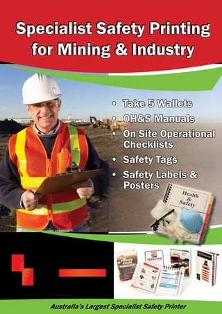 Specialist Safety Printing
for Mining & Industry
Specialist Safety Printing
for Mining & Industry
• Take 5 Wallets
• OH&S Manuals
• On Site Operational
Checklists
• Safety Tags
• Safety Labels &
Posters
Australia’s Largest Specialist Safety Printer
 