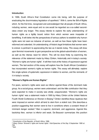 2
Introduction
In 1996, South Africa’s final Constitution came into being, with the purpose of
eradicating the discriminatory legislation of apartheid.1 With it, came the Bill of Rights
which, for the first time, recognized and acknowledged that all people of South Africa,
including women, were equal and no one would be regarded as a so-called second-
class citizen any longer. This essay intends to explore the early understanding of
human rights as a tightly bound notion from which women were incapable of
benefitting. It will delve into the perspectives of various authors to establish why human
rights were not seen as inclusive of women, as well as how these rights have been
reformed and extended. An understanding of historic legal limitations that women were
to endure is pertinent to appreciating the law as it stands today. This essay will draw
upon feminist movements to gain perspective as to the global subordination of women,
as well as the intense need for reform. This will be done firstly by examining the
relevance of the statement made by Hilary Clinton, historically and in today’s society:
“Women’s rights are human rights”. It will then look at the history of oppression against
women. The last section of this essay will explore how the South African Constitution
has incorporated women’s rights as human rights. This essay will ultimately explore
this single sphere of systematic oppression in relation to women, and the remnants of
it in today’s society.
“Women’s Rights are Human Rights”
For years, women’s rights were seen as inferior against those of the dominant male
group. As a social group, women were undervalued and the little contribution that they
were expected to make in society was wholly unappreciated. “Women’s rights are
human rights” was a statement made in 1995 by Hilary Clinton at the United Nations
Fourth World Conference on Women in Beijing.2 Clinton identifies those injustices that
were imposed on women which all tend to stem from a violent root. She describes a
position suggesting that women were to live in conditions where a constant threat of
imminent danger existed.3 Man is superior, dominant, and aggressive. Against this
backdrop then, woman is inferior and weak. De Beauvoir summarizes this position
1 Constitution of the Republic of South Africa, 1996.
2 Hilary Clinton ‘Women’s' rights are human rights’ Vital Speeches of the Day 5 September 1995 at
738.
3 Ibid.
 