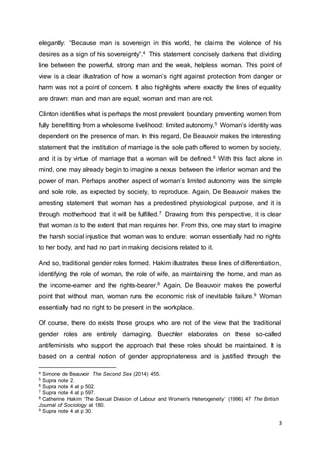 3
elegantly: “Because man is sovereign in this world, he claims the violence of his
desires as a sign of his sovereignty”.4 This statement concisely darkens that dividing
line between the powerful, strong man and the weak, helpless woman. This point of
view is a clear illustration of how a woman’s right against protection from danger or
harm was not a point of concern. It also highlights where exactly the lines of equality
are drawn: man and man are equal; woman and man are not.
Clinton identifies what is perhaps the most prevalent boundary preventing women from
fully benefitting from a wholesome livelihood: limited autonomy.5 Woman’s identity was
dependent on the presence of man. In this regard, De Beauvoir makes the interesting
statement that the institution of marriage is the sole path offered to women by society,
and it is by virtue of marriage that a woman will be defined.6 With this fact alone in
mind, one may already begin to imagine a nexus between the inferior woman and the
power of man. Perhaps another aspect of woman’s limited autonomy was the simple
and sole role, as expected by society, to reproduce. Again, De Beauvoir makes the
arresting statement that woman has a predestined physiological purpose, and it is
through motherhood that it will be fulfilled.7 Drawing from this perspective, it is clear
that woman is to the extent that man requires her. From this, one may start to imagine
the harsh social injustice that woman was to endure: woman essentially had no rights
to her body, and had no part in making decisions related to it.
And so, traditional gender roles formed. Hakim illustrates these lines of differentiation,
identifying the role of woman, the role of wife, as maintaining the home, and man as
the income-earner and the rights-bearer.8 Again, De Beauvoir makes the powerful
point that without man, woman runs the economic risk of inevitable failure.9 Woman
essentially had no right to be present in the workplace.
Of course, there do exists those groups who are not of the view that the traditional
gender roles are entirely damaging. Buechler elaborates on these so-called
antifeminists who support the approach that these roles should be maintained. It is
based on a central notion of gender appropriateness and is justified through the
4 Simone de Beauvoir The Second Sex (2014) 455.
5 Supra note 2.
6 Supra note 4 at p 502.
7 Supra note 4 at p 597.
8 Catherine Hakim ‘The Sexual Division of Labour and Women's Heterogeneity’ (1996) 47 The British
Journal of Sociology at 180.
9 Supra note 4 at p 30.
 
