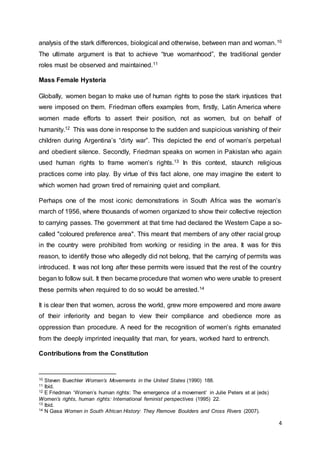 4
analysis of the stark differences, biological and otherwise, between man and woman.10
The ultimate argument is that to achieve “true womanhood”, the traditional gender
roles must be observed and maintained.11
Mass Female Hysteria
Globally, women began to make use of human rights to pose the stark injustices that
were imposed on them. Friedman offers examples from, firstly, Latin America where
women made efforts to assert their position, not as women, but on behalf of
humanity.12 This was done in response to the sudden and suspicious vanishing of their
children during Argentina’s “dirty war”. This depicted the end of woman’s perpetual
and obedient silence. Secondly, Friedman speaks on women in Pakistan who again
used human rights to frame women’s rights.13 In this context, staunch religious
practices come into play. By virtue of this fact alone, one may imagine the extent to
which women had grown tired of remaining quiet and compliant.
Perhaps one of the most iconic demonstrations in South Africa was the woman’s
march of 1956, where thousands of women organized to show their collective rejection
to carrying passes. The government at that time had declared the Western Cape a so-
called "coloured preference area". This meant that members of any other racial group
in the country were prohibited from working or residing in the area. It was for this
reason, to identify those who allegedly did not belong, that the carrying of permits was
introduced. It was not long after these permits were issued that the rest of the country
began to follow suit. It then became procedure that women who were unable to present
these permits when required to do so would be arrested.14
It is clear then that women, across the world, grew more empowered and more aware
of their inferiority and began to view their compliance and obedience more as
oppression than procedure. A need for the recognition of women’s rights emanated
from the deeply imprinted inequality that man, for years, worked hard to entrench.
Contributions from the Constitution
10 Steven Buechler Women’s Movements in the United States (1990) 188.
11 Ibid.
12 E Friedman ‘Women’s human rights: The emergence of a movement’ in Julie Peters et al (eds)
Women’s rights, human rights: International feminist perspectives (1995) 22.
13 Ibid.
14 N Gasa Women in South African History: They Remove Boulders and Cross Rivers (2007).
 