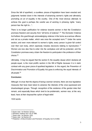 5
Since the fall of apartheid, a countless pieces of legislation have been enacted and
judgments handed down in the interests of advancing women’s rights and ultimately
promoting an air of equality in the country. One of the most obvious attempts to
achieve this goal is perhaps the careful use of wording in phrasing rights: “every
person has the right to…”.
There is no longer justification for violence towards women in that the Constitution
promises freedom and security from “all forms of violence”.15 The Domestic Violence
Act furthers this goal through acknowledging violence in the home as a serious offence
and not as a private matter, which was once the accepted norm.16 Under the same
section, and even more relevant to women’s rights, every person is given full control
over their own body, which expressly includes decisions relating to reproduction.17
Women are now also free to enter into the workplace and will be protected, and the
Constitution promises every citizen the freedom to participate in the profession of their
choice.18
Ultimately, it may be argued that the section 9, the equality clause which declares all
people equal, is the most prolific section in the Bill of Rights because it is in stark
contrast with any given piece of apartheid legislation. In this regard, the Prevention of
Discrimination and Promotion of Equality Act goes to enforcing the equal interests of
all people.19
Conclusion
Although it is true that the stigma of being a woman remains, there are now legislative
measures that have been taken to advance the interests of the once oppressed and
disadvantaged groups. Through recognition of the existence of the gender roles that
remain, and especially those which tend to be problematic, women now, at the very
least, have at their disposal the option of legal relief.
1533 words
15 Supra note 1 at Section 12(1)(c).
16 Domestic Violence Act 116 of 1998.
17 Supra note 1 at Section 12(2).
18 Supra note 1 at Section 22.
19 Prevention of Discrimination and Promotion of Equality Act 4 of 2000.
 