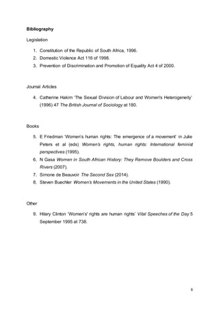 6
Bibliography
Legislation
1. Constitution of the Republic of South Africa, 1996.
2. Domestic Violence Act 116 of 1998.
3. Prevention of Discrimination and Promotion of Equality Act 4 of 2000.
Journal Articles
4. Catherine Hakim ‘The Sexual Division of Labour and Women's Heterogeneity’
(1996) 47 The British Journal of Sociology at 180.
Books
5. E Friedman ‘Women’s human rights: The emergence of a movement’ in Julie
Peters et al (eds) Women’s rights, human rights: International feminist
perspectives (1995).
6. N Gasa Women in South African History: They Remove Boulders and Cross
Rivers (2007).
7. Simone de Beauvoir The Second Sex (2014).
8. Steven Buechler Women’s Movements in the United States (1990).
Other
9. Hilary Clinton ‘Women’s' rights are human rights’ Vital Speeches of the Day 5
September 1995 at 738.
 
