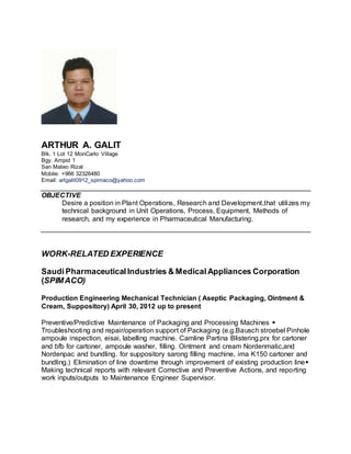 ARTHUR A. GALIT
Blk. 1 Lot 12 MonCarlo Village
Bgy. Ampid 1
San Mateo Rizal
Mobile: +966 32326480
Email: artgalit0912_spimaco@yahoo.com
OBJECTIVE
Desire a position in Plant Operations, Research and Development,that utilizes my
technical background in Unit Operations, Process, Equipment, Methods of
research, and my experience in Pharmaceutical Manufacturing.
WORK-RELATED EXPERIENCE
SaudiPharmaceuticalIndustries & MedicalAppliances Corporation
(SPIMACO)
Production Engineering Mechanical Technician ( Aseptic Packaging, Ointment &
Cream, Suppository) April 30, 2012 up to present
Preventive/Predictive Maintenance of Packaging and Processing Machines 
Troubleshooting and repair/operation support of Packaging (e.g.Bausch stroebel Pinhole
ampoule inspection, eisai, labelling machine. Camline Partina Blistering,prx for cartoner
and bfb for cartoner, ampoule washer, filling. Ointment and cream Nordenmatic,and
Nordenpac and bundling. for suppository sarong filling machine, ima K150 cartoner and
bundling.) Elimination of line downtime through improvement of existing production line
Making technical reports with relevant Corrective and Preventive Actions, and reporting
work inputs/outputs to Maintenance Engineer Supervisor.
 