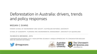 Deforestation in Australia: drivers, trends
and policy responses
MEGAN C EVANS
F E N N E R S C H O O L O F E N V I R O N M E N T A N D S O C I E T Y , A U S T R A L I A N N A T I O N A L U N I V E R S I T Y
S C H O O L O F G E O G R A P H Y , P L A N N I N G A N D E N V I R O N M E N T A L M A N A G E M E N T , U N I V E R S I T Y O F Q U E E N S L A N D
@megcevans
#SCBO2016 BRISBANE, 2016
C O N S E R V A T I O N O C E A N I A S T Y L E : H I G H L I G H T I N G O C E A N I A ’ S U N I Q U E A P P R O A C H E S T O C O N S E R V A T I O N B I O L O G Y
A N D O N G R O U N D O U T C O M E S
 