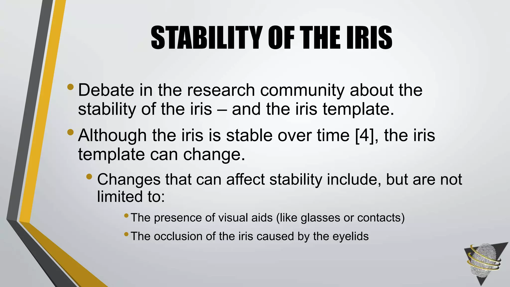 •Debate in the research community about the
stability of the iris – and the iris template.
•Although the iris is stable over time [4], the iris
template can change.
• Changes that can affect stability include, but are not
limited to:
•The presence of visual aids (like glasses or contacts)
•The occlusion of the iris caused by the eyelids
STABILITY OF THE IRIS
 
