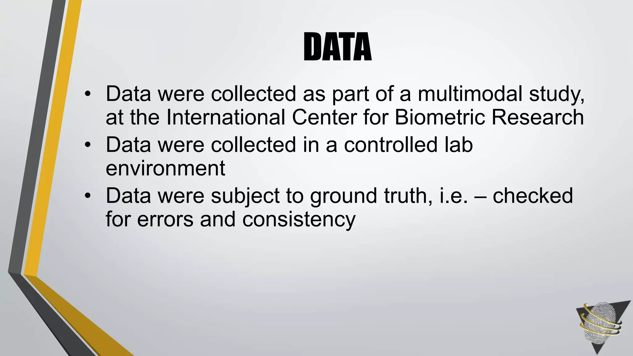 • Data were collected as part of a multimodal study,
at the International Center for Biometric Research
• Data were collected in a controlled lab
environment
• Data were subject to ground truth, i.e. – checked
for errors and consistency
DATA
 