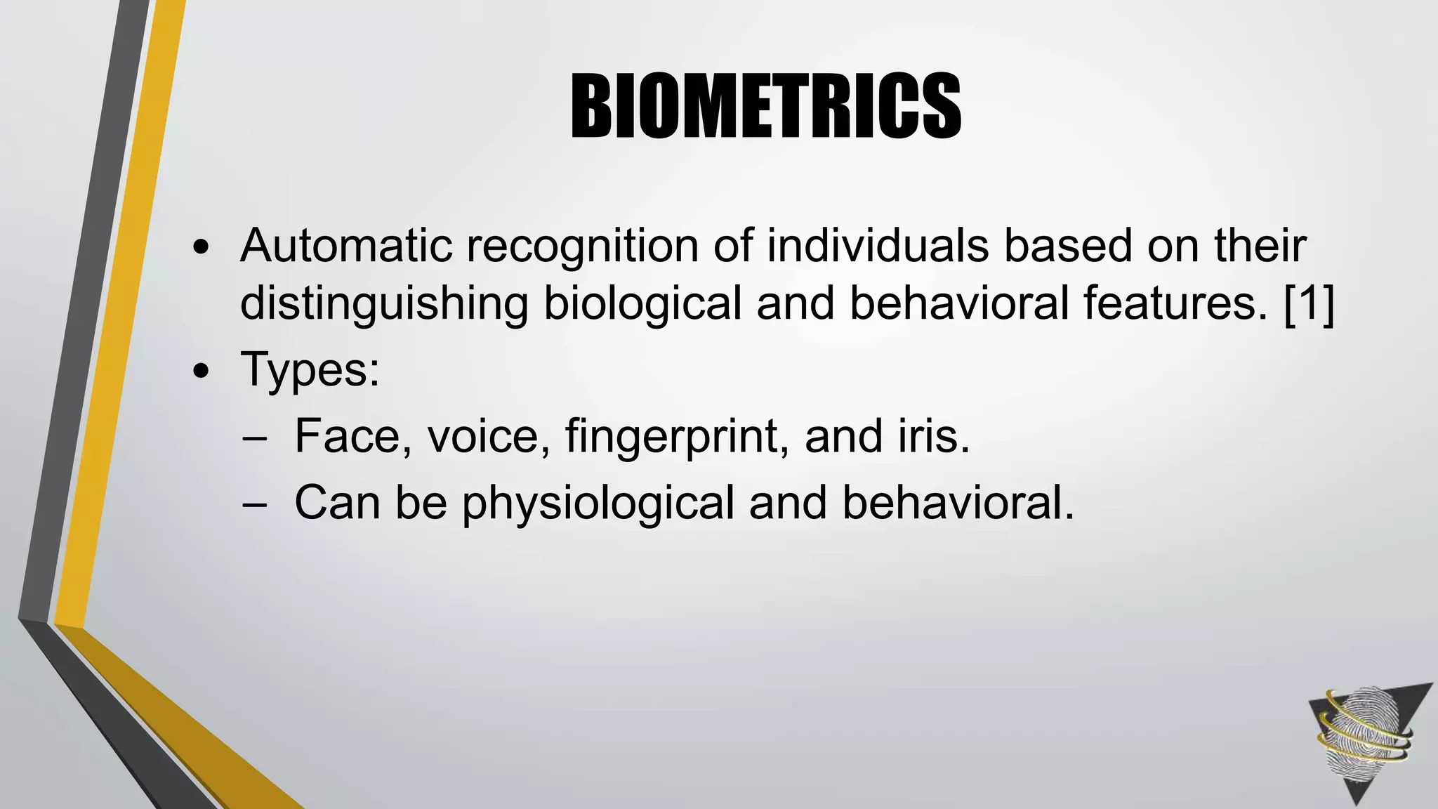• Automatic recognition of individuals based on their
distinguishing biological and behavioral features. [1]
• Types:
– Face, voice, fingerprint, and iris.
– Can be physiological and behavioral.
BIOMETRICS
 