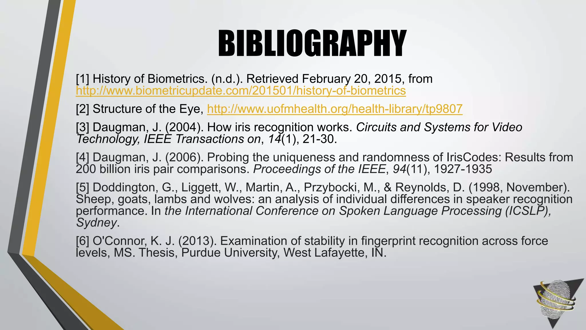 [1] History of Biometrics. (n.d.). Retrieved February 20, 2015, from
http://www.biometricupdate.com/201501/history-of-biometrics
[2] Structure of the Eye, http://www.uofmhealth.org/health-library/tp9807
[3] Daugman, J. (2004). How iris recognition works. Circuits and Systems for Video
Technology, IEEE Transactions on, 14(1), 21-30.
[4] Daugman, J. (2006). Probing the uniqueness and randomness of IrisCodes: Results from
200 billion iris pair comparisons. Proceedings of the IEEE, 94(11), 1927-1935
[5] Doddington, G., Liggett, W., Martin, A., Przybocki, M., & Reynolds, D. (1998, November).
Sheep, goats, lambs and wolves: an analysis of individual differences in speaker recognition
performance. In the International Conference on Spoken Language Processing (ICSLP),
Sydney.
[6] O'Connor, K. J. (2013). Examination of stability in fingerprint recognition across force
levels, MS. Thesis, Purdue University, West Lafayette, IN.
BIBLIOGRAPHY
 