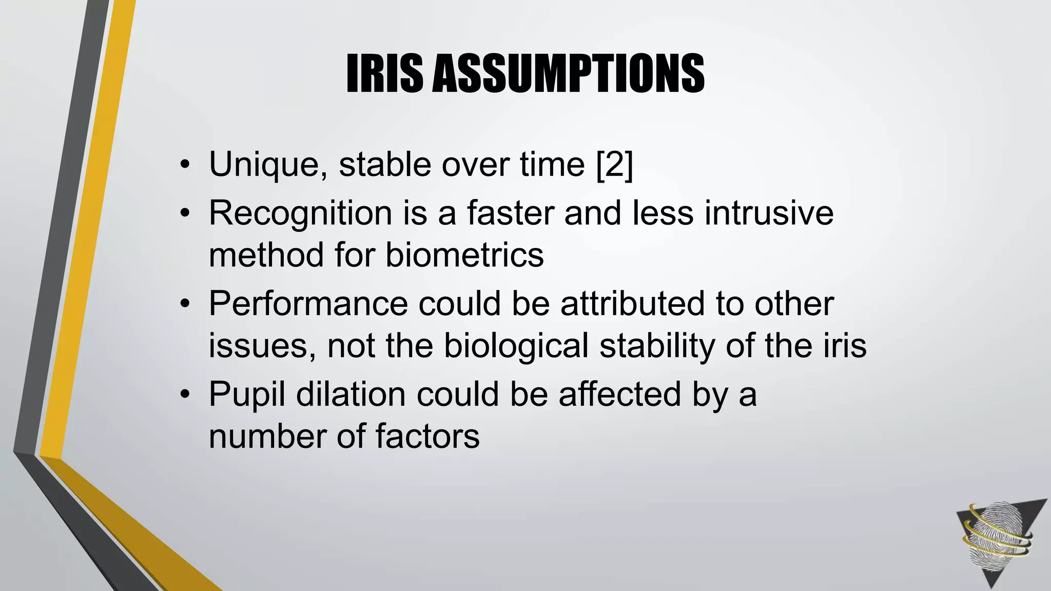 IRIS ASSUMPTIONS
• Unique, stable over time [2]
• Recognition is a faster and less intrusive
method for biometrics
• Performance could be attributed to other
issues, not the biological stability of the iris
• Pupil dilation could be affected by a
number of factors
 