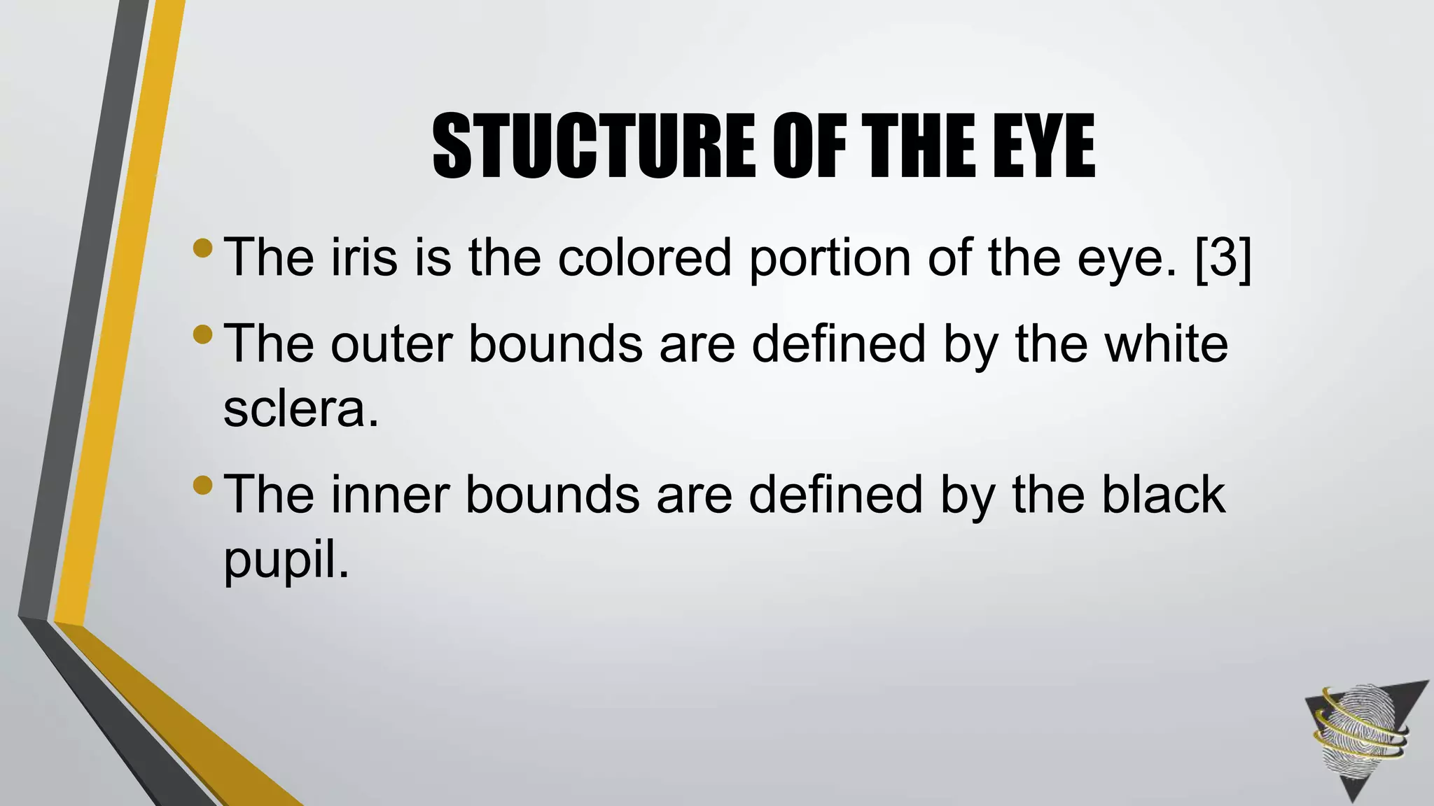 •The iris is the colored portion of the eye. [3]
•The outer bounds are defined by the white
sclera.
•The inner bounds are defined by the black
pupil.
STUCTURE OF THE EYE
 