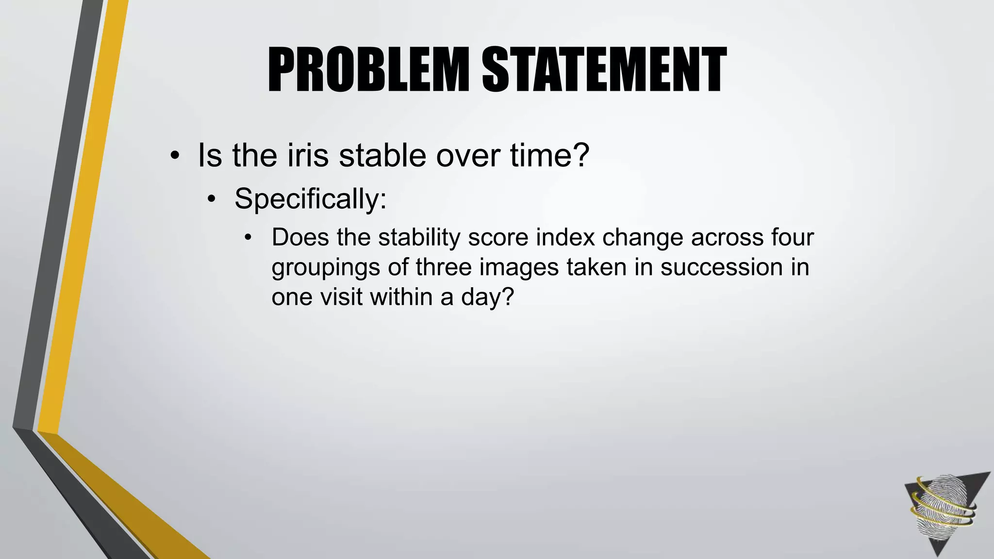 PROBLEM STATEMENT
• Is the iris stable over time?
• Specifically:
• Does the stability score index change across four
groupings of three images taken in succession in
one visit within a day?
 