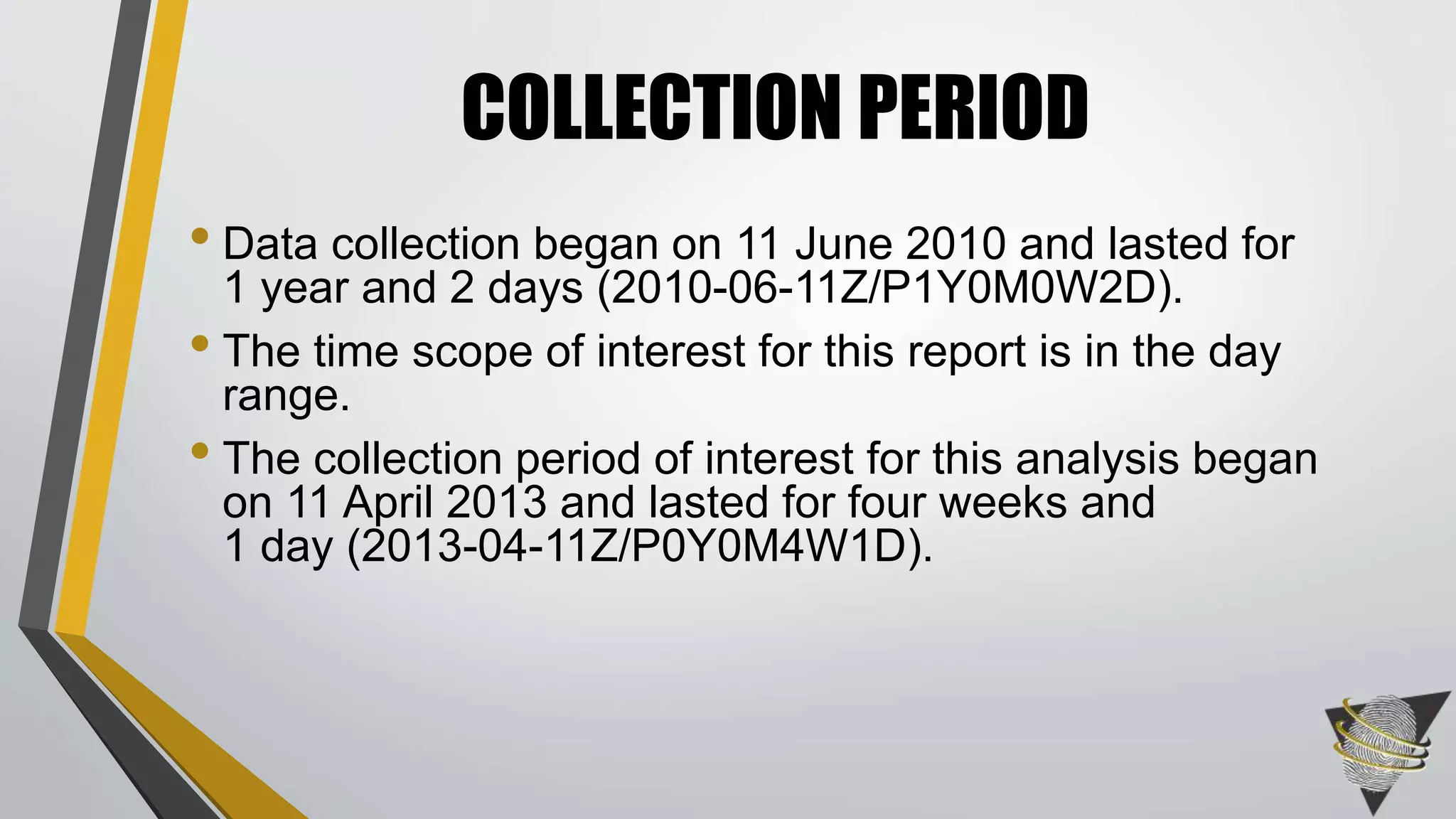 • Data collection began on 11 June 2010 and lasted for
1 year and 2 days (2010-06-11Z/P1Y0M0W2D).
• The time scope of interest for this report is in the day
range.
• The collection period of interest for this analysis began
on 11 April 2013 and lasted for four weeks and
1 day (2013-04-11Z/P0Y0M4W1D).
COLLECTION PERIOD
 